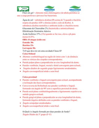 Flúor em gel = elemento mais eletronegativo da tabela periódica se
une a carga positivas e provoca lise bacteriana.
Água de cal = substância alcalina (Ph acima de 7) quando a bactéria
respira ela produz ATP e elimina ácido ( ciclo de Krebs). A
substância alcalina neutraliza o ambiente ácido e a bactéria morre.
Gluconato de Clorexidine 2% (bactericida e antimicrobiano)
Hibridização Dentinária Adesiva
Ácido fosfórico 37% (15s) quando se faz isso, eleva o ph para
menos 0,35%.
OBS: O ataque ácido em:
Esmalte 30s
Dentina 15s
Larvagem 30s
7) O que deve ter em uma cavidade Classe II?
Caixa Oclusal
 Abertura vestibulolingual na região do istmo com ¼ de distância
entre os vértices das cúspides correspondentes;
 Parede pulpar plana e perpendicular ao eixo longitudinal do dente;
 Paredes vestibular, lingual, mesial e distal convergente para oclusal;
 Ângulos diedros do segundo grupo ligeiramente arredondados;
 Ângulo cavossuperficial nítido e sem bisel
Caixa proximal
 Paredes vestibular e lingual convergente para oclusal, acompanhando
a inclinação das faces correspondentes;
 Curva reversa de Hollenback nas paredes vestibular e lingual,
formando um ângulo de 90º com a superfície proximal do dente;
 Parede axial plana vestibulolingualmente e ligeiramente expulsiva no
sentido gengivo-oclusal;
 Parede gengival plana e perpendicular ao eixo longitudinal do dente,
formando ângulos definidos com as paredes vestibular e lingual;
 Ângulo axiopulpar arredondados;
 Ângulo cavossuperficial nítido e sem bisel.
8) Qual é o ângulo formado por duas paredes de fundo?
Ângulo Diedro do 3º grupo (F+F)
 