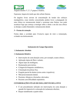 Ângulos diedros 1º, 2º, 3º grupos e triedros.
Espessura, largura de modo que não sofram fraturas.
Os ângulos livres servem de concentração de tensão dos esforços
mastigatórios, essas tensões concentradas podem levar a propagação de
uma clínica no remanescente dental e ocasionar uma fratura, isso pode
acontecer logo que começa a mastigar sobre o dente e um dia essa clínica
se dissipa e acaba fraturando o remanescente dental.
3 – Forma de retenção
Forma dada a cavidade para 21orna-la capaz de reter a restauração,
evitando seu deslocamento.
Isolamento do Campo Operatório
1) Isolamento Absoluto
2) Isolamento Relativo
 Intervenções de curta duração como, por exemplo, exame clínico;
 Aplicação tópica de flúor e selante;
 Alguns tipos de moldagens;
 Restaurações provisórias;
 Colagem de braquetes ortodônticos;
 Cimentação de prótese fixa;
 Erupção parcial de dentes (coroa curta e expulsiva);
 Mal posicionamento dental;
 Pacientes Alérgicos a borracha e derivados;
 Paciente com dificuldade respiratória.
CONSIDERAÇÕES FINAIS DO ISOLAMENTO RELATIVO
 É um procedimento utilizado em intervenções de curta duração e
quando for impossível a colocação do isolamento absoluto.
 Requer atendimento a quatro mãos.
 