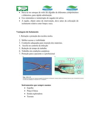  Deve-se ter estoque de rolos de algodão de diferentes comprimentos
e diâmetros, para rápida substituição.
 Uso sistemático e ininterrupto de sugador de saliva.
 A região, objeto antes da intervenção, deve antes da colocação do
isolamento relativo estar limpa e seca.
Vantagens do Isolamento
1. Retração e proteção dos tecidos moles.
2. Melhor acesso e visibilidade
3. Condições adequadas para inserção dos materiais.
4. Auxilia no controle da infecção
5. Redução do tempo de trabalho
6. Trabalho em condições assépticas
7. Proteção para o paciente e o profissional
Instrumentos que sempre usamos
 Espelho
 Pinça Clínica
 Sonda exploradora
 Tesoura
 