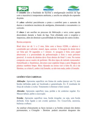 O estanho tem a finalidade de facilitar a amalgamação (mistura da liga
com o mercúrio) à temperatura ambiente, e auxilia na redução da expansão
da prata.
O cobre substitui parcialmente a prata e contribui para o aumento da
dureza e resistência mecânica do amálgama, diminuindo o escoamento e a
corrosão.
O zinco é um auxiliar no processo de fabricação e serve como agente
desoxidante durante a fusão da liga. Tem afinidade com o oxigênio e
impurezas, além de diminuir a possibilidade de formação de outros óxidos.
Resina composta
Bisel deve ter de ½ a 2 mm, feito com a broca #2200, o adesivo é
constituído por solvente: etanol, água, acetona. A lavagem do dente deve
ser feita por 30 segundos a 1 minuto. A secagem é feita com papel
absorvente e a proximidade de polimerização é feita o mais próximo
possível. A resina de dentina deve ficar abaixo do bisel ½ mm. Na resina
composta usa-se matriz de poliéster. Há dois tipos de método restaurador:
Estratificado e Anatômico, devemos usar espátula limpa e pote Doppen de
plástico também limpo. Bizu: Quando na resina vier à letra D, ela é de
Dentina, se a letra E, então é de Esmalte, se não tem nada, então é Esmalte.
LESÕES NÃO CARIOSAS
Abfração: Apresenta superfície em forma de cunha (parece um V), tem
bordas definidas pode ser localizada e generalizada. Ex: É resultante de
força de oclusão e evolui. Tratamento é eliminar o fator causal.
Abrasão: Apresenta superfície rasa, polida e de contorno regular. Ex:
Mascar tabaco, palito e escovação.
Erosão: Apresenta superfície rasa, borda irregular, ou seja, sem borda
definida. Esta ligada a um evento químico. Ex: Coca-Cola, anorexia,
bulimia e refluxo.
Ao analisar clinicamente as faces incisais e as bordas oclusais dos dentes
permanentes, o Cirurgião - Dentista poderá encontrar desgastes das
 