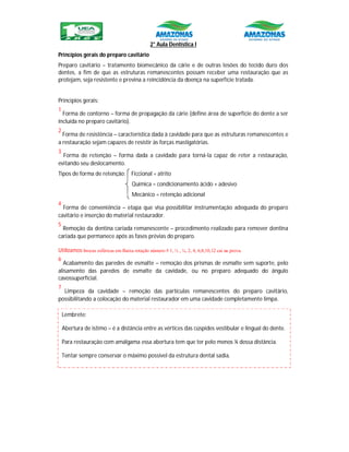 2° Aula Dentística I
Princípios gerais do preparo cavitário
Preparo cavitário – tratamento biomecânico da cárie e de outras lesões do tecido duro dos
dentes, a fim de que as estruturas remanescentes possam receber uma restauração que as
protejam, seja resistente e previna a reincidência da doença na superfície tratada.
Princípios gerais:
1
Forma de contorno – forma de propagação da cárie (define área de superfície do dente a ser
incluída no preparo cavitário).
2
Forma de resistência – característica dada à cavidade para que as estruturas remanescentes e
a restauração sejam capazes de resistir às forças mastigatórias.
3
Forma de retenção – forma dada a cavidade para torná-la capaz de reter a restauração,
evitando seu deslocamento.
Tipos de forma de retenção: Ficcional = atrito
Química = condicionamento ácido + adesivo
Mecânico = retenção adicional
4
Forma de conveniência – etapa que visa possibilitar instrumentação adequada do preparo
cavitário e inserção do material restaurador.
5
Remoção da dentina cariada remanescente – procedimento realizado para remover dentina
cariada que permanece após as fases prévias do preparo.
Utilizamos brocas esféricas em Baixa rotação número # 1, ½ , ¼, 2, 4, 6,8,10,12 cai na prova.
6
Acabamento das paredes de esmalte – remoção dos prismas de esmalte sem suporte, pelo
alisamento das paredes de esmalte da cavidade, ou no preparo adequado do ângulo
cavossuperficial.
7
Limpeza da cavidade – remoção das partículas remanescentes do preparo cavitário,
possibilitando a colocação do material restaurador em uma cavidade completamente limpa.
Lembrete:
Abertura de istimo – é a distância entre as vértices das cúspides vestibular e lingual do dente.
Para restauração com amálgama essa abertura tem que ter pelo menos ¼ dessa distância.
Tentar sempre conservar o máximo possível da estrutura dental sadia.
 