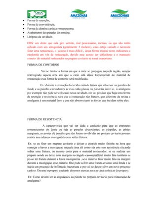  Forma de retenção;
 Forma de conveniência;
 Forma da dentina cariada remanescente;
 Acabamento das paredes de esmalte;
 Limpeza da cavidade.
OBS: um dente que esta giro vertido, mal posicionado, incluso, ou que não tenha
oclusão com seu antagonista (geralmente 3 molares), caso esteja cariado e necessite
fazer uma restauracao, o acesso é mais difícil , dessa forma muitas vezes indicamos a
exodontia em vêz de restauração, devido esse acesso ser dificultoso e o manuseio
correto do material restaurador no preparo cavitario se torna inoportuno.
FORMA DE CONTORNO
Vai se limitar a forma em que a carie se propagou naquela região, sempre
restringindo aquela área em que a carie está ativa. Dependendo do material de
restauração essa forma de contorno será modificada.
Ex: durante a remoção do tecido cariado temos que observar as paredes de
fundo e as paredes circundantes se elas estão planas ou paralelas entre si , o amalgama
por exemplo não pode ser colocado nessa cavidade, ele vai precisar que haja uma forma
de retenção e resistência para que a restauração não frature, que diferente da resina a
amalgama é um material duro e que não absorve tanto as forcas que incidem sobre eles.
FORMA DE RESISTENCIA
A característica que vai ser dada a cavidade para que as estruturas
remanescentes do dente ou seja as paredes circundantes, as cúspides, as cristas
marginais, as pontes de esmalte que não foram envolvidas no preparo cavitario possam
resistir aos esforços mastigatório sem sofrer fratura.
Ex: se eu fizer um preparo cavitario e deixar a cúspide muito fininha na hora que
começar a haver a mastigacao naquela área ali como ela esta sem resistência ela pode
sofrer uma fratura, ou mesma coisa para o material restaurador, se eu realizar um
preparo aonde eu deixo uma margem no ângulo cavosuperficial muito fina também eu
posso ter fratura durante a forca mastigatória , se o material ficar muito fino na margem
durante a mastigação esse material fino pode sofrer uma fratura criando uma fenda e se
inicia um processo de infiltração bacteriana e por ali se desenvolve um novo processo
carioso. Durante o preparo cavitario devemos atentar para as características do preparo.
Ex: Como devem ser as angulações da parede no preparo cavitário para restauração de
amalgama?
 