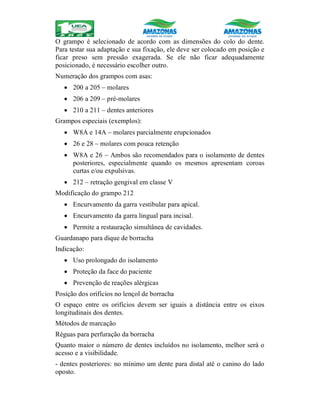 O grampo é selecionado de acordo com as dimensões do colo do dente.
Para testar sua adaptação e sua fixação, ele deve ser colocado em posição e
ficar preso sem pressão exagerada. Se ele não ficar adequadamente
posicionado, é necessário escolher outro.
Numeração dos grampos com asas:
 200 a 205 – molares
 206 a 209 – pré-molares
 210 a 211 – dentes anteriores
Grampos especiais (exemplos):
 W8A e 14A – molares parcialmente erupcionados
 26 e 28 – molares com pouca retenção
 W8A e 26 – Ambos são recomendados para o isolamento de dentes
posteriores, especialmente quando os mesmos apresentam coroas
curtas e/ou expulsivas.
 212 – retração gengival em classe V
Modificação do grampo 212
 Encurvamento da garra vestibular para apical.
 Encurvamento da garra lingual para incisal.
 Permite a restauração simultânea de cavidades.
Guardanapo para dique de borracha
Indicação:
 Uso prolongado do isolamento
 Proteção da face do paciente
 Prevenção de reações alérgicas
Posição dos orifícios no lençol de borracha
O espaço entre os orifícios devem ser iguais a distância entre os eixos
longitudinais dos dentes.
Métodos de marcação
Réguas para perfuração da borracha
Quanto maior o número de dentes incluídos no isolamento, melhor será o
acesso e a visibilidade.
- dentes posteriores: no mínimo um dente para distal até o canino do lado
oposto.
 