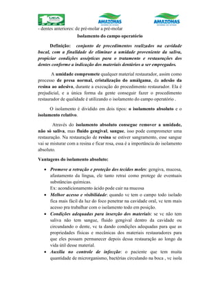 - dentes anteriores: de pré-molar a pré-molar
Isolamento do campo operatório
Definição: conjunto de procedimentos realizados na cavidade
bucal, com a finalidade de eliminar a umidade proveniente da saliva,
propiciar condições assépticas para o tratamento e restaurações dos
dentes conforme a indicação dos materiais dentários a ser empregados.
A umidade compromete qualquer material restaurador, assim como
processo de presa normal, cristalização do amálgama, da adesão da
resina ao adesivo, durante a execução do procedimento restaurador. Ela é
prejudicial, e a única forma da gente conseguir fazer o procedimento
restaurador de qualidade é utilizando o isolamento do campo operatório .
O isolamento é dividido em dois tipos: o isolamento absoluto e o
isolamento relativo.
Através do isolamento absoluto consegue remover a umidade,
não só saliva, mas fluído gengival, sangue, isso pode comprometer uma
restauração. Na restauração de resina se estiver sangramento, esse sangue
vai se misturar com a resina e ficar rosa, essa é a importância do isolamento
absoluto.
Vantagens do isolamento absoluto:
 Promove a retração e proteção dos tecidos moles: gengiva, mucosa,
afastamento da língua, ele tanto retrai como protege de eventuais
substâncias químicas.
Ex: acondicionamento ácido pode cair na mucosa
 Melhor acesso e visibilidade: quando vc tem o campo todo isolado
fica mais fácil da luz do foco penetrar na cavidade oral, vc tem mais
acesso pra trabalhar com o isolamento todo em posição.
 Condições adequadas para inserção dos materiais: se vc não tem
saliva não tem sangue, fluido gengival dentro da cavidade ou
circundando o dente, vc ta dando condições adequadas para que as
propriedades físicas e mecânicas dos materiais restauradores para
que eles possam permanecer depois dessa restauração ao longo da
vida útil desse material.
 Auxilia no controle de infecção: o paciente que tem muita
quantidade de microrganismo, bactérias circulando na boca , vc isola
 
