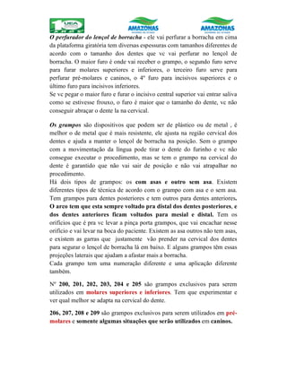 O perfurador do lençol de borracha - ele vai perfurar a borracha em cima
da plataforma giratória tem diversas espessuras com tamanhos diferentes de
acordo com o tamanho dos dentes que vc vai perfurar no lençol de
borracha. O maior furo é onde vai receber o grampo, o segundo furo serve
para furar molares superiores e inferiores, o terceiro furo serve para
perfurar pré-molares e caninos, o 4º furo para incisivos superiores e o
último furo para incisivos inferiores.
Se vc pegar o maior furo e furar o incisivo central superior vai entrar saliva
como se estivesse frouxo, o furo é maior que o tamanho do dente, vc não
conseguir abraçar o dente la na cervical.
Os grampos são dispositivos que podem ser de plástico ou de metal , é
melhor o de metal que é mais resistente, ele ajusta na região cervical dos
dentes e ajuda a manter o lençol de borracha na posição. Sem o grampo
com a movimentação da língua pode tirar o dente do furinho e vc não
consegue executar o procedimento, mas se tem o grampo na cervical do
dente é garantido que não vai sair de posição e não vai atrapalhar no
procedimento.
Há dois tipos de grampos: os com asas e outro sem asa. Existem
diferentes tipos de técnica de acordo com o grampo com asa e o sem asa.
Tem grampos para dentes posteriores e tem outros para dentes anteriores.
O arco tem que esta sempre voltado pra distal dos dentes posteriores, e
dos dentes anteriores ficam voltados para mesial e distal. Tem os
orifícios que é pra vc levar a pinça porta grampos, que vai encachar nesse
orifício e vai levar na boca do paciente. Existem as asa outros não tem asas,
e existem as garras que justamente vão prender na cervical dos dentes
para segurar o lençol de borracha lá em baixo. E alguns grampos têm essas
projeções laterais que ajudam a afastar mais a borracha.
Cada grampo tem uma numeração diferente e uma aplicação diferente
também.
Nº 200, 201, 202, 203, 204 e 205 são grampos exclusivos para serem
utilizados em molares superiores e inferiores. Tem que experimentar e
ver qual melhor se adapta na cervical do dente.
206, 207, 208 e 209 são grampos exclusivos para serem utilizados em pré-
molares e somente algumas situações que serão utilizados em caninos.
 