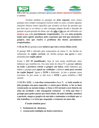 210 e 211 são grampos utilizados apenas para dentes anteriores (inclusive
o canino)
Existem também os grampos de série especial, esses outros
grampos nem sempre conseguem resolver todos os casos, existem algumas
situações clínicas muito específica que acontece na boca do paciente que
por mais que vc se esforce vc não consegue adaptar devido o desenho do
grampo ou pela posição do dente, que são w8a e 14a que são utilizados em
molares que estão parcialmente erupicionados, eles tem uma projeção
maior para apical, machuca mais o paciente que tem que anestesiar a
gengiva, mas que resolve o problema dos dentes parcialmente
erupicionados,.
O 26 ou 28 são grampos para molares que tem a coroa clínica curta.
O grampo 212 é utilizado para restaurações de classe V, ele facilita no
isolamento da região cervical, ele facilita porque sua garra é mais
projetada para região apical.
Existe o 212 M (modificado), hoje já vem assim modificado antes
tinhamos que modifica-los. Em uma lesão de classe V o grampo entrava
na lesão e precisava retrair a gengiva em baixo, então tínhamos que
dobrar o grampo para apical na vestibular e dobrava mais para coronal
na região lingual. Agora o 212M o fabricante já traz o grampo nessa
curvatura. Se por acaso vc não tiver o 212M a gente modifica o 212
normal.
O 212 R e 212L, vc tem duas restaurações classe V, vc isola usando os
dois grampos um para esquerda e o outro para direita, vc faz as duas
restaurações ao mesmo tempo, se fosse o 212 normal o arco bateria em
cima da cavidade e não conseguiria restaurar vc teria que tirar o
grampo para poder passar pro outro dente, dá mais trabalho, machuca
o paciente, sangra a gengiva de um lado e contamina a cavidade que vc
iria trabalhar, e vc teria que suspender e restaurar no outro dia.
É usado também para:
 fechamento de diastema,
 restaurações múltiplas de dentes anteriores.
 