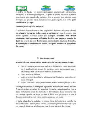 A godiva em bastão – os grampos para dentes anteriores eles são estáveis,
balançam, e as vezes podem pular, vc passa a godiva nos arcos e prende
nos dentes, que quando ela endurecer fixa o grampo que não tem mais
problema do grampo pular, nem machucar, nem engolir. Ela serve para
estabilizar o grampo.
Como se faz os orifícios no lençol?
O orifício é de acordo com o eixo longitudinal do dente, coloca-se o lençol
na oclusal e incisal de toda arcada e vai marcar, essa é a regra, mas
existe algumas exceções como por exemplo, pacientes com dentes
pequenos e outro grandes, diferença de altura de papila, a posição do
dente na arcada no caso de diastema, apinhamento, ausência de dentes,
a localização da cavidade nos dentes, isso pode mudar um pouquinho
da regra,
Os tipos de marcação:
a gente vai usar o quadrante e a marcação da boca ao mesmo tempo,
 com a caneta faça uma cruz no lençol de borracha, com isso dividi
em 4 quadrantes da arcada do paciente, isso é para garantir que o
lençol fique bem centralizado na boca do paciente,
 faz a marcação da boca,
 estica o lençol, identificar o sulco principal do dente e marca bem no
sulco principal,
 depois vem com a pinça perfuradora e perfura a marcação que vc fez.
Outra possibilidade vc pede para o paciente morder uma lamina de cera
7, depois coloca em cima do lençol de borracha e depois perfura com a
pinça perfuradora aonde foi marcado, as desvantagens é que ao usar a cera
ela começa a grudar na pinça, pra tirar é difícil tem que aquecer a cera, é
desnecessário usá-la, mas é uma técnica que pode ser usada.
A outra situação é o carimbo, vc pega o dique de borracha e carimba ele
de acordo com a marcação do canino. A desvantagem dessa técnica é que
em casos de diastema, apinhamento essa técnica não será tão efetiva,
 