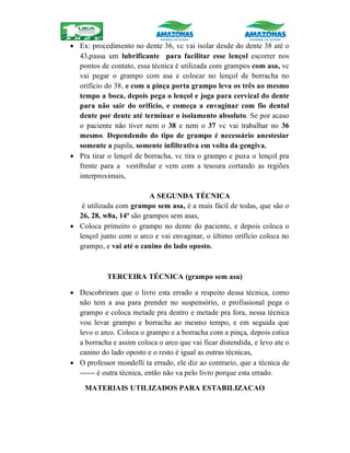  Ex: procedimento no dente 36, vc vai isolar desde do dente 38 até o
43,passa um lubrificante para facilitar esse lençol escorrer nos
pontos de contato, essa técnica é utilizada com grampos com asa, vc
vai pegar o grampo com asa e colocar no lençol de borracha no
orifício do 38, e com a pinça porta grampo leva os três ao mesmo
tempo a boca, depois pega o lençol e joga para cervical do dente
para não sair do orifício, e começa a envaginar com fio dental
dente por dente até terminar o isolamento absoluto. Se por acaso
o paciente não tiver nem o 38 e nem o 37 vc vai trabalhar no 36
mesmo. Dependendo do tipo de grampo é necessário anestesiar
somente a papila, somente infiltrativa em volta da gengiva,
 Pra tirar o lençol de borracha, vc tira o grampo e puxa o lençol pra
frente para a vestibular e vem com a tesoura cortando as regiões
interproximais,
A SEGUNDA TÉCNICA
é utilizada com grampo sem asa, é a mais fácil de todas, que são o
26, 28, w8a, 14ª são grampos sem asas,
 Coloca primeiro o grampo no dente do paciente, e depois coloca o
lençol junto com o arco e vai envaginar, o último orifício coloca no
grampo, e vai até o canino do lado oposto.
TERCEIRA TÉCNICA (grampo sem asa)
 Descobriram que o livro esta errado a respeito dessa técnica, como
não tem a asa para prender no suspensório, o profissional pega o
grampo e coloca metade pra dentro e metade pra fora, nessa técnica
vou levar grampo e borracha ao mesmo tempo, e em seguida que
levo o arco. Coloca o grampo e a borracha com a pinça, depois estica
a borracha e assim coloca o arco que vai ficar distendida, e levo ate o
canino do lado oposto e o resto é igual as outras técnicas,
 O professor mondelli ta errado, ele diz ao contrario, que a técnica de
------ é outra técnica, então não va pelo livro porque esta errado.
MATERIAIS UTILIZADOS PARA ESTABILIZACAO
 