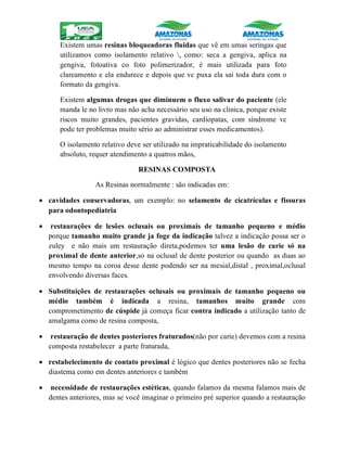 Existem umas resinas bloqueadoras fluidas que vê em umas seringas que
utilizamos como isolamento relativo , como: seca a gengiva, aplica na
gengiva, fotoativa co foto polimerizador, é mais utilizada para foto
clareamento e ela endurece e depois que vc puxa ela sai toda dura com o
formato da gengiva.
Existem algumas drogas que diminuem o fluxo salivar do paciente (ele
manda le no livro mas não acha necessário seu uso na clinica, porque existe
riscos muito grandes, pacientes gravidas, cardiopatas, com síndrome vc
pode ter problemas muito sério ao administrar esses medicamentos).
O isolamento relativo deve ser utilizado na impraticabilidade do isolamento
absoluto, requer atendimento a quatros mãos,
RESINAS COMPOSTA
As Resinas normalmente : são indicadas em:
 cavidades conservadoras, um exemplo: no selamento de cicatrículas e fissuras
para odontopediatria
 restaurações de lesões oclusais ou proximais de tamanho pequeno e médio
porque tamanho muito grande ja foge da indicação talvez a indicação possa ser o
zuley e não mais um restauração direta,podemos ter uma lesão de carie só na
proximal de dente anterior,so na oclusal de dente posterior ou quando as duas ao
mesmo tempo na coroa desse dente podendo ser na mesial,distal , proximal,oclusal
envolvendo diversas faces.
 Substituições de restaurações oclusais ou proximais de tamanho pequeno ou
médio também é indicada a resina, tamanhos muito grande com
comprometimento de cúspide já começa ficar contra indicado a utilização tanto de
amalgama como de resina composta,
 restauração de dentes posteriores fraturados(não por carie) devemos com a resina
composta restabelecer a parte fraturada,
 restabelecimento de contato proximal é lógico que dentes posteriores não se fecha
diastema como em dentes anteriores e também
 necessidade de restaurações estéticas, quando falamos da mesma falamos mais de
dentes anteriores, mas se você imaginar o primeiro pré superior quando a restauração
 
