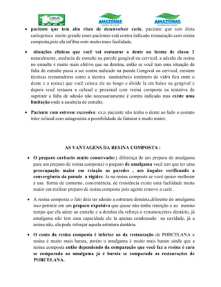  paciente que tem alto risco de desenvolver carie, paciente que tem dieta
cariogenica muito grande esses pacientes está contra indicado restauração com resina
composta,pois ela infiltra com muito mais facilidade.
 situações clinicas que você vai restaurar o dente na forma de classe 2
naturalmente, ausência de esmalte na parede gengival ou cervical, a adesão da resina
no esmalte é muito mais efetivo que na dentina, então se você tem uma situação de
falta de esmalte passa a ser contra indicado na parede Gengival ou cervical, existem
técnicas restauradoras como a técnica sanduíche(o ionômero de vidro fica entre o
dente e a resina) que você coloca ele ao longo e divide la em baixo na gengival e
depois você restaura a oclusal e proximal com resina composta na tentativa de
suprimir a falta de adesão não necessariamente é contra indicado mas existe uma
limitação onde a ausência de esmalte.
 Paciente com estresse excessivo: ex;o paciente não tenha o dente ao lado o contato
inter oclusal com antagonista a possibilidade de fraturar é muito maior.
AS VANTAGENS DA RESINA COMPOSTA :
 O preparo cavitario muito conservador.( diferença de um preparo de amalgama
para um preparo de resina composta) o preparo de amalgama você tem que ter uma
preocupação maior em relação as paredes , aos ângulos verificando a
convergência da parade a rigidez. Ja na resina composta se você quiser melhorar
a usa forma de contorno, conveniência, de resistência existe uma facilidade muito
maior em realizar preparo de resina composta pois agente remove a carie .
 A resina composta o fato dela ter adesão a estrutura dentária,diferente do amalgama
isso permite em um preparo expulsivo que quase não tenha retenção e ao mesmo
tempo que ela adere ao esmalte e a dentina ela reforça o remanescentes dentário, já
amalgama não tem essa capacidade ele ta apenas condensado na cavidade, já a
resina não, ela pode reforçar aquela estrutura dentária.
 O custo da resina composta é inferior ao da restauração de PORCELANA a
resina é muito mais barata, porém o amalgama é muito mais barato ainda que a
resina composta então dependendo da comparação que você faz a resina é cara
se comparada ao amalgama já é barata se comparada as restaurações de
PORCELANA.
 