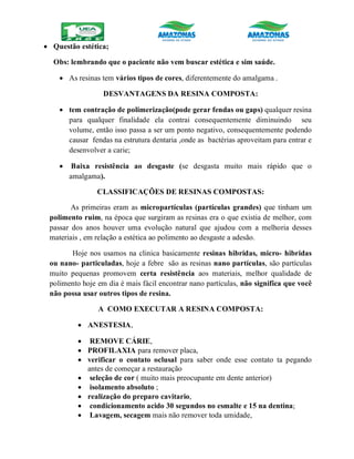  Questão estética;
Obs: lembrando que o paciente não vem buscar estética e sim saúde.
 As resinas tem vários tipos de cores, diferentemente do amalgama .
DESVANTAGENS DA RESINA COMPOSTA:
 tem contração de polimerização(pode gerar fendas ou gaps) qualquer resina
para qualquer finalidade ela contrai consequentemente diminuindo seu
volume, então isso passa a ser um ponto negativo, consequentemente podendo
causar fendas na estrutura dentaria ,onde as bactérias aproveitam para entrar e
desenvolver a carie;
 Baixa resistência ao desgaste (se desgasta muito mais rápido que o
amalgama).
CLASSIFICAÇÕES DE RESINAS COMPOSTAS:
As primeiras eram as micropartículas (partículas grandes) que tinham um
polimento ruim, na época que surgiram as resinas era o que existia de melhor, com
passar dos anos houver uma evolução natural que ajudou com a melhoria desses
materiais , em relação a estética ao polimento ao desgaste a adesão.
Hoje nos usamos na clinica basicamente resinas hibridas, micro- hibridas
ou nano- particuladas, hoje a febre são as resinas nano partículas, são partículas
muito pequenas promovem certa resistência aos materiais, melhor qualidade de
polimento hoje em dia é mais fácil encontrar nano partículas, não significa que você
não possa usar outros tipos de resina.
A COMO EXECUTAR A RESINA COMPOSTA:
 ANESTESIA,
 REMOVE CÁRIE,
 PROFILAXIA para remover placa,
 verificar o contato oclusal para saber onde esse contato ta pegando
antes de começar a restauração
 seleção de cor ( muito mais preocupante em dente anterior)
 isolamento absoluto ;
 realização do preparo cavitario,
 condicionamento acido 30 segundos no esmalte e 15 na dentina;
 Lavagem, secagem mais não remover toda umidade,
 