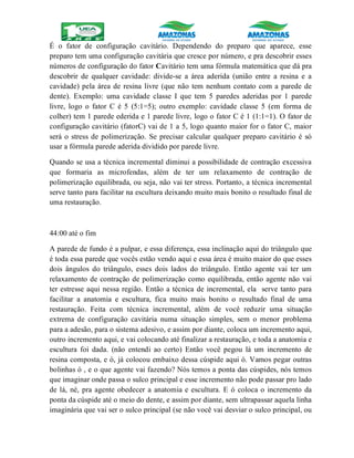 É o fator de configuração cavitário. Dependendo do preparo que aparece, esse
preparo tem uma configuração cavitária que cresce por número, e pra descobrir esses
números de configuração do fator Cavitário tem uma fórmula matemática que dá pra
descobrir de qualquer cavidade: divide-se a área aderida (união entre a resina e a
cavidade) pela área de resina livre (que não tem nenhum contato com a parede de
dente). Exemplo: uma cavidade classe I que tem 5 paredes aderidas por 1 parede
livre, logo o fator C é 5 (5:1=5); outro exemplo: cavidade classe 5 (em forma de
colher) tem 1 parede ederida e 1 parede livre, logo o fator C é 1 (1:1=1). O fator de
configuração cavitário (fatorC) vai de 1 a 5, logo quanto maior for o fator C, maior
será o stress de polimerização. Se precisar calcular qualquer preparo cavitário é só
usar a fórmula parede aderida dividido por parede livre.
Quando se usa a técnica incremental diminui a possibilidade de contração excessiva
que formaria as microfendas, além de ter um relaxamento de contração de
polimerização equilibrada, ou seja, não vai ter stress. Portanto, a técnica incremental
serve tanto para facilitar na escultura deixando muito mais bonito o resultado final de
uma restauração.
44:00 até o fim
A parede de fundo é a pulpar, e essa diferença, essa inclinação aqui do triângulo que
é toda essa parede que vocês estão vendo aqui e essa área é muito maior do que esses
dois ângulos do triângulo, esses dois lados do triângulo. Então agente vai ter um
relaxamento de contração de polimerização como equilibrada, então agente não vai
ter estresse aqui nessa região. Então a técnica de incremental, ela serve tanto para
facilitar a anatomia e escultura, fica muito mais bonito o resultado final de uma
restauração. Feita com técnica incremental, além de você reduzir uma situação
extrema de configuração cavitária numa situação simples, sem o menor problema
para a adesão, para o sistema adesivo, e assim por diante, coloca um incremento aqui,
outro incremento aqui, e vai colocando até finalizar a restauração, e toda a anatomia e
escultura foi dada. (não entendi ao certo) Então você pegou lá um incremento de
resina composta, e ó, já colocou embaixo dessa cúspide aqui ó. Vamos pegar outras
bolinhas ó , e o que agente vai fazendo? Nós temos a ponta das cúspides, nós temos
que imaginar onde passa o sulco principal e esse incremento não pode passar pro lado
de lá, né, pra agente obedecer a anatomia e escultura. E ó coloca o incremento da
ponta da cúspide até o meio do dente, e assim por diante, sem ultrapassar aquela linha
imaginária que vai ser o sulco principal (se não você vai desviar o sulco principal, ou
 