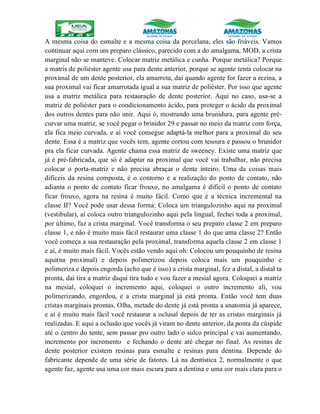 A mesma coisa do esmalte e a mesma coisa da porcelana, eles são friáveis. Vamos
continuar aqui com um preparo clássico, parecido com a do amalgama, MOD, a crista
marginal não se manteve. Colocar matriz metálica e cunha. Porque metálica? Porque
a matris de poliéster agente usa para dente anterior, porque se agente tenta colocar na
proximal de um dente posterior, ela amarrota, daí quando agente for fazer a rezina, a
sua proximal vai ficar amarrotada igual a sua matriz de poliéster. Por isso que agente
usa a matriz metálica para restauração de dente posterior. Aqui no caso, usa-se a
matriz de poliéster para o condicionamento ácido, para proteger o ácido da proximal
dos outros dentes para não unir. Aqui ó, mostrando uma brunidura, para agente pré-
curvar uma matriz, se você pegar o brinidor 29 e passar no meio da matriz com força,
ela fica meio curvada, e aí você consegue adaptá-la melhor para a proximal do seu
dente. Essa é a matriz que vocês tem, agente cortou com tesoura e passou o brunidor
pra ela ficar curvada. Agente chama essa matriz de sweeney. Existe uma matriz que
já é pré-fabricada, que só é adaptar na proximal que você vai trabalhar, não precisa
colocar o porta-matriz e não precisa abraçar o dente inteiro. Uma da coisas mais
difíceis da resina composta, é o contorno e a realização do ponto de contato, não
adianta o ponto de contato ficar frouxo, no amalgama é difícil o ponto de contato
ficar frouxo, agora na resina é muito fácil. Como que é a técnica incremental na
classe II? Você pode usar dessa forma: Coloca um triangulozinho aqui na proximal
(vestibular), aí coloca outro triangulozinho aqui pela lingual, fechei toda a proximal,
por último, faz a crista marginal. Você transforma o seu preparo classe 2 em preparo
classe 1, e não é muito mais fácil restaurar uma classe 1 do que uma classe 2? Então
você começa a sua restauração pela proximal, transforma aquela classe 2 em classe 1
e aí, é muito mais fácil. Vocês estão vendo aqui oh: Colocou um pouquinho de resina
aqui(na proximal) e depois polimerizou depois coloca mais um pouquinho e
polimeriza e depois engorda (acho que é isso) a crista marginal, fez a distal, a distal ta
pronta, daí tira a matriz daqui tira tudo e vou fazer a mesial agora. Coloquei a matriz
na mesial, coloquei o incremento aqui, coloquei o outro incremento ali, vou
polimerizando, engordou, e a crista marginal já está pronta. Então você tem duas
cristas marginais prontas. Olha, metade do dente já está pronta a anatomia já aparece,
e aí é muito mais fácil você restaurar a oclusal depois de ter as cristas marginais já
realizadas. E aqui a oclusão que vocês já viram no dente anterior, da ponta da cúspide
até o centro do tente, sem passar pro outro lado o sulco principal e vai aumentando,
incremento por incremento e fechando o dente até chegar no final. As resinas de
dente posterior existem resinas para esmalte e resinas para dentina. Depende do
fabricante depende de uma série de fatores. Lá na dentística 2, normalmente o que
agente faz, agente usa uma cor mais escura para a dentina e uma cor mais clara para o
 