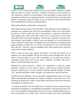 esmalte. E ai vai fotoativando (alguma coisa que não entendi) checando a oclusão
depois do final, tira o lençol, tira tudo e a oclusão ó, não pega na crista marginal. Se
tiver marcando o carbono na crista marginal, vai ter que ajustar a oclusal, passar uma
broquinha ali ó até tirar esse contato pré-maturo, se não pode fraturar essa resina pode
quebrar a restauração, pode criar fenda, ou seja, a oclusão tem que sair perfeita para
não criar problema maior para a restauração depois.
Então gente problemas relacionados a restaurações
Todo mundo acha que resina é mil maravilhas, e hoje quase não se usa amalgama e o
amalgama caiu, ninguém quer saber mais de amalgama, é lógico que é uma questão
de estética e é claro o apelo da resina é muito grande, e o apelo dos fabricantes é
muito grande, para vender resina. Mas resina, ela é, no meu ponto de vista, muito
mais difícil fazer do que fazer amalgama, é muito mais complicado, você precisa de
mais atenção e mais cuidado, a resina é muito mais delicada, se você der bobeira na
resina, o prejuízo é muito maior. O amalgama, por mais safado que o amalgama fique
aquele amalgama vai durar uns 15 a 20 anos. A resina não, as vezes uma resina bem
feita, dura cin... não dura o que um amalgama dura. Então agente precisa saber das
coisas ruins da resina compostas.
Então a resina ela tem muito contato pré-maturo, no contato pré-maturo ela se
desgasta com muita facilidade. OH não tem nada de sulco principal aqui, não tem
nada de crista marginal aí, isso aí não é restauração né, tem gente que termina a
restauração assim, então você tem que fazer a anatomia e escultura. Mas com o
tempo, a resina pode chegar nisso aqui.
Obtenção do contato proximal: é difícil você reestabelecer o ponto de contato
proximal, é preciso você usar muito a cunha, a cunha tem que empurrar bastante.
Professor, quando que eu sei que o paciente está bem cunhado? Quando ele disser
“Ai!”, quando incomodou a cunha, é porque você cunhou bem o dente do paciente.
Controle da micro infiltração: Se tiver um pobre condicionamento ácido, um sistema
adesivo mal aplicado, não adianta você colocar e condensar a resina bem, que vai ter
infiltração do mesmo jeito. Então a resina infiltra muito mais do que uma restauração
de amalgama ao longo dos anos.
A escultura eu também acho mais difícil fazer a escultura na resina composta que na
restauração de amalgama e a sensibilidade pós-operatória, muito paciente chega “Oh,
eu fiz essa restauração semana passada, mas toda vez que eu mastigo alguma coisa eu
sinto uma dorzinha lá no fundo” não é uma dor de dente, mas é uma sensibilidade
 