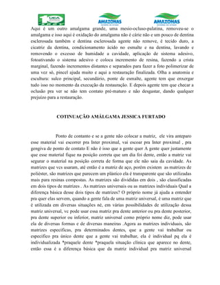 Aqui é um outro amalgama grande, uma mesio-ocluso-palatina, removeu-se o
amalgama e isso aqui é oxidação do amalgama não é cárie não e um pouco de dentina
esclerosada também e dentina esclerosada agente não remove, é tecido duro, a
cicatriz da dentina, condicionamento ácido no esmalte e na dentina, lavando e
removendo o excesso de humidade a cavidade, aplicação de sistema adesivo,
fotoativando o sistema adesivo e coloca incremento de resina, fazendo a crista
marginal, fazendo incrementos distantes e separados para fazer a foto polimerizar de
uma vez só, pincel ajuda muito e aqui a restauração finalizada. Olha a anatomia e
escultura: sulco principal, secundário, ponte de esmalte, agente tem que enxergar
tudo isso no momento da execução da restauração. E depois agente tem que checar a
oclusão pra ver se não tem contato pré-maturo e não desgastar, dando qualquer
prejuízo para a restauração.
COTINUAÇÃO AMÁLGAMA JESSICA FURTADO
Ponto de contanto e se a gente não colocar a matriz, ele vira anteparo
esse material vai escorrer pra Inter proximal, vai escoar pra Inter proximal , pra
gengiva de ponto de contato E não é isso que a gente quer A gente quer justamente
que esse material fique na posição correta que um dia foi dente, então a matriz vai
segurar o material na posição correta de forma que ele não saia da cavidade. As
matrizes que vcs usaram, até então é a matriz de aço, porém existem as matrizes de
poliéster, são matrizes que parecem um plástico ela é transparente que são utilizadas
mais para resinas compostas. As matrizes são divididas em dois , são classificadas
em dois tipos de matrizes . As matrizes universais ou as matrizes individuais Qual a
diferença básica desse dois tipos de matrizes? O próprio nome já ajuda a entender
pra quer elas servem, quando a gente fala de uma matriz universal, é uma matriz que
é utilizada em diversas situações né, em várias possibilidades de utilização dessa
matriz universal, vc pode usar essa matriz pra dente anterior ou pra dente posterior,
pra dente superior ou inferior, matriz universal como próprio nome diz, pode usar
ela de diversas formas e de diversas maneiras .Agora as matrizes individuais, são
matrizes especificas, pra determinados dentes, que a gente vai trabalhar ou
especifico pra único dente que a gente vai trabalhar, ela é individual pq ela é
individualizada *praquele dente *praquela situação clínica que aparece no dente,
então essa é a diferença básica que da matriz individual pra matriz universal
 