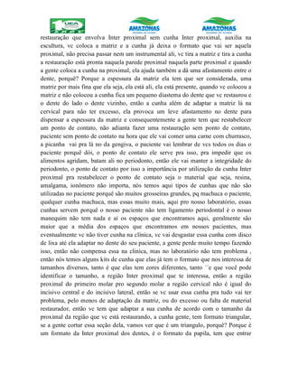 restauração que envolva Inter proximal sem cunha Inter proximal, auxilia na
escultura, vc coloca a matriz e a cunha já deixa o formato que vai ser aquela
proximal, não precisa passar nem um instrumental ali, vc tira a matriz e tira a cunha
a restauração está pronta naquela parede proximal naquela parte proximal e quando
a gente coloca a cunha na proximal, ela ajuda também a dá uma afastamento entre o
dente, porquê? Porque a espessura da matriz ela tem que ser considerada, uma
matriz por mais fina que ela seja, ela está ali, ela está presente, quando vc colocou a
matriz e não colocou a cunha fica um pequeno diastema do dente que vc restaurou e
o dente do lado o dente vizinho, então a cunha além de adaptar a matriz lá na
cervical para não ter excesso, ela provoca um leve afastamento no dente para
dispensar a espessura da matriz e consequentemente a gente tem que restabelecer
um ponto de contato, não adianta fazer uma restauração sem ponto de contato,
paciente sem ponto de contato na hora que ele vai comer uma carne com churrasco,
a picanha vai pra lá no da gengiva, o paciente vai lembrar de vcs todos os dias o
paciente porquê dói, o ponto de contato ele serve pra isso, pra impedir que os
alimentos agridam, batam ali no periodonto, então ele vai manter a integridade do
periodonto, o ponto de contato por isso a importância por utilização da cunha Inter
proximal pra restabelecer o ponto de contato seja o material que seja, resina,
amalgama, ionômero não importa, nós temos aqui tipos de cunhas que não são
utilizadas no paciente porquê são muitos grosseiras grandes, pq machuca o paciente,
qualquer cunha machuca, mas essas muito mais, aqui pro nosso laboratório, essas
cunhas servem porquê o nosso paciente não tem ligamento periodontal é o nosso
manequim não tem nada e aí os espaços que encontramos aqui, geralmente são
maior que a média dos espaços que encontramos em nossos pacientes, mas
eventualmente vc não tiver cunha na clínica, vc vai desgastar essa cunha com disco
de lixa até ela adaptar no dente do seu paciente, a gente perde muito tempo fazendo
isso, então não compensa essa na clinica, mas no laboratório não tem problema ,
então nós temos alguns kits de cunha que elas já tem o formato que nos interessa de
tamanhos diversos, tanto é que elas tem cores diferentes, tanto ´´e que você pode
identificar o tamanho, a região Inter proximal que te interessa, então a região
proximal do primeiro molar pro segundo molar a região cervical não é igual do
incisivo central e do incisivo lateral, então se vc usar essa cunha pra tudo vai ter
problema, pelo menos de adaptação da matriz, ou do excesso ou falta de material
restaurador, então vc tem que adaptar a sua cunha de acordo com o tamanho da
proximal da região que vc está restaurando, a cunha gente, tem formato triangular,
se a gente cortar essa seção dela, vamos ver que é um triangulo, porquê? Porque é
um formato da Inter proximal dos dentes, é o formato da papila, tem que entrar
 