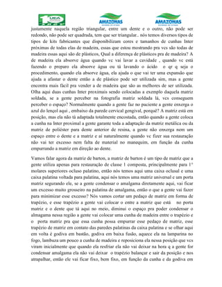 justamente naquela região triangular, entre um dente e o outro, não pode ser
redondo, não pode ser quadrada, tem que ser triangular.. nós temos diversos tipos de
tipos de kits fabricantes que disponibilizam cores e tamanhos de cunhas Inter
próximas de todas elas de madeira, essas que estou mostrando pra vcs são todas de
madeira essas aqui são de plásticos, Qual a diferença de plásticos pra de madeira? A
de madeira ela absorve água quando vc vai lavar a cavidade , quando vc está
fazendo o preparo ela absorve água ou tá lavando o ácido o qr q seja o
procedimento, quando ela absorve água, ela ajuda o que vai ter uma expansão que
ajuda a afastar o dente então a de plástico pode ser utilizada sim, mas a gente
encontra mais fácil pra vender a de madeira que são as melhores de ser utilizada.
Olha aqui duas cunhas Inter proximais sendo colocadas a exemplo daquela matriz
soldada, se a gente perceber na fotografia matriz soldada lá, vcs conseguem
perceber o espaço? Normalmente quando a gente faz no paciente a gente enxerga o
azul do lençol aqui , embaixo da parede cervical gengival, porquê? A matriz está em
posição, mas ela não tá adaptada totalmente encostada, então quando a gente coloca
a cunha na Inter proximal a gente garante toda a adaptação da matriz metálica ou da
matriz de poliéster para dente anterior de resina, a gente não enxerga nem um
espaço entre o dente e a matriz e aí naturalmente quando vc fizer sua restauração
não vai ter excesso nem falta de material no manequim, em função da cunha
empurrando a matriz em direção ao dente.
Vamos falar agora da matriz de barton, a matriz de barton é um tipo de matriz que a
gente utiliza apenas para restauração de classe 1 composta, principalmente para 1°
molares superiores ocluso palatino, então nós temos aqui uma caixa oclusal e uma
caixa palatina voltada para palatina, aqui nós temos uma matriz universal e um porta
matriz segurando ele, se a gente condensar o amalgama diretamente aqui, vai ficar
um excesso muito grosseiro na palatina de amalgama, então o que a gente vai fazer
para minimizar esse excesso? Nós vamos cortar um pedaço de matriz em forma de
trapézio, e esse trapézio a gente vai colocar o entre a matriz que está no porta
matriz e o dente que tá aqui no meio, diminui o espaço pra poder condensar o
almagama nessa região a gente vai colocar uma cunha de madeira entre o trapézio e
o porta matriz pra que essa cunha possa empurrar esse pedaço de matriz, esse
trapézio de matriz em contato das paredes palatinas da caixa palatina e se olhar aqui
em volta é godiva em bastão, godiva em baixa fusão, aquece ela na lamparina no
fogo, lambuza um pouco a cunha de madeira e reposiciona ela nessa posição que vcs
viram inicialmente que quando ela resfriar ela não vai deixar na hora q a gente for
condensar amalgama ela não vai deixar o trapézio balançar e sair da posição e nos
atrapalhar, então ele vai ficar fixo, bem fixo, em função da cunha e da godiva em
 