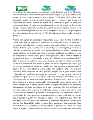 ou se algum um aluno compra ou ganha de brinde da dental matriz pré fabricada,
não tem problema, deixa usar sem problema nenhum agora o que que acontece, nem
sempre a gente consegue comprar aquela matriz T ou achar na dental, se isso
acontecer a gente vai pegar a matriz normal, que vcs conhece, que já tem aí e
transformar essa mátriz normal em matriz em T, como que a gente vai fazer, vai
pegar uma tesoura vai cortar um pouquinho aqui, cortou um pouco, vai dobrar isso
pra cá e isso pra cá, fazendo T, dobrei pra um lado e para outro já tem a matriz em T
daqui pra frente vcs já conhecem vai dobrar isso pra cá e isso pra cá e depois a ponta
do cinto vai entrar direto na fivela , o T foi dobrado vamos fazer a volta e a matriz
pronta aí
Vamos falar agora da restauração propriamente dita, vamos mostrar a matriz a
cunha tudo isso em posição e condesando o amalgama dentro da cavidade ,
começando pela classse1 composta relembrando caixa oclusal e caixa palatina,
falando da matriz que se utiliza para fazer esse tipo de restauração? ,(pode olhar o
caderno) beleza matriz de barton, então repassando matriz de barton, coloquei uma
tira de matriz no porta matriz se a gente condensar o amalgama aqui, olha o excesso
de amalgama que vai ter muito grande muito grosseiro vamos cortar o trapézio e
um pedaço de matriz e vamos colocar aqui ó, já adaptou um pouquinho aqui né?!
Entre o trapézio e a matriz que está no porta matriz a gente vai colocar uma cunha
de madeira, lambuzada com pouco de godiva em bastão adaptando que depois que
ela resfriar a godiva ela segurar na posição isso tudo aqui que vcs estão vendo é
godiva, tá tudo bem adaptado , está super bem adaptado, então eu já posso
condensar meu amalgama na caixa palatina, sempre que a gente começa uma
restauração de amalgama complexa ou composta a gente sempre começa a
condensando pelas caixas vai manipular como vcs fizeram no laboratório bota no
pote dapen leva no porta amalgama e vai direto dentro da caixa, aqui no caso na
caixa palatina e aí colocou uma porção do condesador menor para o maior , do
menor calibre para o maior calibre sempre qualquer restauração de amalgama
independente da classe até chegar na oclusal, na oclusal não tem amalgama só
preenchi a caixa, depois que eu preenchi toda a caixa, aí sim eu vou para a caixa
oclusal, é muito importante quando levar o amalgama na cavidade sempre utilizar o
condensador do maior pro menor e quando chegar no maior condensar em excesso
que é quando a gente não enxerga, o ângulo cavo superficial está cheio do
amalgama, além do ângulo cavo superficial é importante isso porquê? Quanto mais
excesso fora da cavidade, melhor pra gente fazer a escultura, fazer anatomia, fazer
as bruniduras, você condensa no limite certinho o primeiro fio- dental que você
passar, vc expõe cavo superficial fica faltando material nesse amalgama, terminando
 
