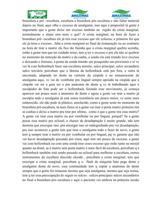 brunidura a pré –escultura, escultura a brunidura pós escultura e não faltar material
depois no final, aqui olha o excesso de amalgama, isso aqui é proposital tá gente é
importante que a gente deixe um excesso também na região de crista marginal,
normalmente o aluno erra mais o quê? A crista marginal, na hora de fazer a
brunidura pré- escultura ele já tira esse excesso que ele colocou, a primeira fez que
ele já tirou o excesso , falta a crista marginal no final da restauração ou ao contrário
na hora de tirar a matriz ela fica tão fininha que a crista marginal quebra sozinha,
então a gente tem que ter cuidado nisso, tem q ter o excesso e pra ela não se quebrar
no momento da remoção da matriz e da cunha, a sonda ela está tirando leve excesso
e deixando o formato, a ponta da sonda tirando um pouquinho nas proximais e aí vc
vai lá com hollemback fazer sua escultura mesmo, sulco principal, sulco secundário
sulco terciário percebam que a lâmina da hollemback está pra fora, e outra tá
encostada, adaptada no dente na vertente da cúspide e no remanescente de
amalgama aqui, vc vai de vestibular pra lingual sempre apoiada na cúspide que a
cúspide vai ser a guia ser o pra anatomia do dente q vc tá trabalhando aqui o
esculpidor de fran pode ser o hollemback fazendo esse movimento, já começa
aparecer um pouco mais a anatomia do dente e agora a gente vai tirar a matriz já
esculpiu tudo e amalgama já está numa resistência um pouco maior, vc sente mais
endurecido, ele não pode tá plástico, amolecido, como a gente sente no momento da
brunidura pré-escultura, tá mais firme aí a gente vai tirar o porta matriz primeiro tira
as cunhas e deixa a matriz pra tirar por ultimo, como é que a gente tira essa matriz?
A gente vai tirar essa matriz ou por vestibular ou por lingual, porquê? Se a gente
puxar essa matriz pra oclusal, a chance de desadaptação é muito grande, não tem
dentista que enxergue isso ,pra enxergar isso só radiografando pra ver desadaptação,
pra isso acontecer a gente tem que tirar o amalgama todo e fazer de novo, a gente
tem q sempre tirar a matriz ou por vestibular ou por lingual, pq vc garante que não
vai haver desadaptação puxando por cima, aqui tem um pouco de excesso, a gente
vai com hollemback ou com uma sonda tirar esses excesso que estão tanto na mesial
quanto na distal, se é matriz sem porta matriz é mais fácil dá escultura, percebam q a
hollemback também está sendo passada na oclusal para melhorar a escultura, outros
instrumentos de escultura discoide cleoide , percebam a crista marginal, tem que
enxergar a crista marginal, percebam q o flash da máquina bate pega dente e
amalgama dente de novo, essa continuidade tem q copiar a anatomia do dente
sempre que a gente for restaurar mesmo que seja amalgama, mesmo que seja resina,
tem q ter essa preocupação de seguir os sulcos : sulcos principais sulcos secundários
no final a brunidura pós escultura e aqui o paciente vai embora na primeira sessão
 