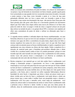 obtêm na mistura uma consistência de pasta de dente, vai colocar na restauração e
vai passar a taça de borracha no micromotor em baixa rotação, quando aquela pasta
tiver acinzentada ou seja quando ela tiver escurecida removemos lavando e trocando
a pasta usamos a taça duas vezes trocando a pasta ai vc troca de taça para
granulação diferente uma vez lava e passa outra vez trocando a pasta ai troca
novamente a taça nestas movimentações das taças não precisa fazer força para não
fazer pressão para não gerar calor deixa só o movimento giratório do micromotor
depois que fizer todas essas etapas utiliza uma escova de robison ai vai fazer uma
pasta de oxido de zinco vai pegar o óxido de zinco e eugenol colocar em um pote
dap colocar na metade do pote e vai gotejar álcool 96% e misturar com espátula até
obter uma consistência de pasta de dente e utilizar na obturação para fazer o
polimento.
 A segunda técnica também é utilizada depois das brocas multilaminadas, vai usar
borrachas abrasivas só que ao invés de usar amalgoss vai utilizar pedra pomes e vai
misturar com agua até obter a consistência de pasta dente, depois disco de feltro a
mesma sequência lava passa de novo se por acaso você viu que não ficou legal
começa tudo novamente passa as brocas multilaminadas ai repete a sequência isso é
rapidamente uns cinco minutos na clínica são bem rápido. Então a sequência fez a
inserção do material parte para a brunidura pré-escultura olhando para o dente
vizinho faz a escultura matriz cunha ai tirou viu contato prematuro porque só estar
tocando aqui não estar tocando em outro lugar ai faz o acabamento na outra semana,
muitas vezes não precisa trocar a restauração é só observar as condições da
restauração não tem carie não tem fratura é só fazer o polimento.
 Resina composta é um material que se você não souber fazer o acabamento você
estraga a restauração porque o aquecimento vai levar a uma pigmentação a
restauração ai vai ter que tirar para fazer de novo por isso tem que ter muito cuidado
na hora de fazer o acabamento e o polimento de resina composta, como falou nosso
colega o acabamento de resina também deve ser feito depois de vinte quatro horas
quarenta e oito horas, pois o material vai sofrer expansão hidroscópica absorver
humidade do meio bucal, é importante que deixe o dente um pouco maior que o
dente vizinho pois na hora de fazer o acabamento você pode deixar o dente um
pouco menor que o outro então é melhor fazer um pouquinho maior e durante o
acabamento você leva para o tamanho certo, nesta etapa de acabamento você
acabou de colocar todos os incrementos de resina ai vamos fazer o acabamento onde
a primeira coisa é observar o dente vizinho as áreas que esse dente possui de
reflexão, áreas de sombreamento arestas proximais a forma da borda incisal tudo
 