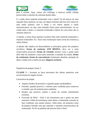 para a oclusal. Aqui, vamos nos restringir a remover tecido cariado
preservando o máximo de estruruta dental sadio.
E a união desse material restaurador com o dente? Se dá atraves de uma
equação fisico quimica, ou seja, em alguns sistemas adevisos nós vamos ter
uma união quimica com o dente e em outros apenas a união
micromecanica, ou seja, uma retenção fisica (uma microretenção vai ser
criada entre o dente e o material restaurador.) Quem faz essa uniao são os
sistemas adesivos.
A adesão, a uniao fisico-quimico acontece tbm entre material restaurador e
material restaurador. Ex.: fazer uma restauração numa coroa de ceramica q
sofreu fratura.
A adesão não implica em desconsiderar os princípios gerais dos preparos
cavitários: forma de contorno (EM RESINA, deve ser a mais
conservadora possivel), forma de retenção (muitas vezes a gente pode
abrir mão de canaletas e sucos para aumentar a retenção da resina), forma
de resistencia, forma de conveniencia (isolamente absoluto, proteção do
dente vizinho com a matriz de aço), limpeza cavitaria.
Sequência de preparo classe 3.
CLASSE 3 - Acomete as faces proximais dos dentes anteriores sem
envolvimento do angulo incisal.
Cacteristica do prepar
 Angulos diedros do primeiro e segundo grupo arrodondados;
 Estender, quando possivel, o minimo para vestibular para conservar
o esmalte, que ela aumente para a palatina.
 Sempre que possível, manter o ponto de contato (interdental)
existente.
 Execusão do Bisel – bisel é um mecanismo que a gente usa para
mascarar a linha da terminaçao entre dente e restauração somente na
face vestibular, tem carater estetico. Além disso, ele aumenta a área
de preparo fazendo com que aumente a retenção micromecanica da
restauração. Se for na palatina não precisa fazer o bisel.
 