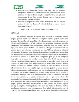  Remoção de tecido cariado (acesso a cavidade com alta rotaçao e
refrigeraçao, remoção de dentina cariada com curetas ou com brocas
esfericas carbide em baixa rotação, o importante na remoção com
baixa rotaçao é não fazer pressao durante o corte, é deixar que a
propria broca remova o tecido.)
 Bisel do cavosuperficial (com pontas diamantadas em alta rotaçao,
posiçao da broca em 45 graus. A extensão do bisel na incisal é maior,
na cervical é menor)
PROTEÇAO DO COMPLEXO DENTINO PULPAR
ZENIMAR
Em hipotese nenhuma o dentista pode esquecer do complexo dentino
pulpar, quando agente vai entender o complexo dentino pulpar agente não
consegue desvencilhar(não entendi) a polpa da dentina, a dentina é composta por
65%de matéria inorgânica, 20%de colágeno, diferentemente do esmalte que não
tem plasma, tem também 2%de glicoproteina, lipídios e assim por diante e 3%de
água, isso mostra que a dentina é um substrato heterogênico diferentemente do
esmalte que é um substrato homogêneo que tem 95% de mineral, a estrutura
microscópica do esmalte e da dentina são completamente diferentes, agente fala
um pouquinho isso na questão de adesão vcs viram isso em materiais dentários que
a adesão da dentina é u pouco mais complicada por que é um composto
heterogêneo e a adesão no esmalte é muito bem estabelecido devido ser um
mineral e aqui vcs podem perceber e fazer um corte nessa região vamos enxergar a
dentina e se aproximarmos um pouco mais ou aqui nessa região termina a polpa e
começa a dentina ou termina a dentina e começa a polpa nos temos as células
odontoblasticas, toda essa região aqui da camara pulpar, e essas células
odontoblasticas tem um prolongamento que vão ate a juncao amelo dentinaria que
é a junção que separa o esmalte da dentina. Então porque que a dentina é
considerada um tecido vivo, se vc cutucar com uma colher de dentina, ou usar uma
broca sem anestesiar , na dentina sentiremos dor por que essas células são
estimuladas logo há uma sintomatologia dolorosa e isso é um sinal que a polpa esta
viva justamente por causa dessas células odontoblastica que estimulam o tecido
pulpar, quando estudamos separadamente é uma questão de didática agente
enxerga o complexo dentino pulpar a polpa entra pra dentro da dentina e ela tem
canalículos dentinarios esse prolongamento dessa célula odontoblastica ela vai
percorrer por todo túbulo dentinario ate a junção amelo dentinaria o esmalte nao
 