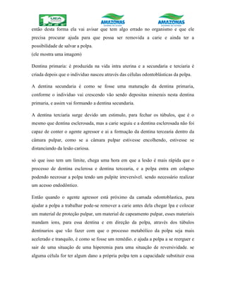 então desta forma ela vai avisar que tem algo errado no organismo e que ele
precisa procurar ajuda para que possa ser removida a carie e ainda ter a
possibilidade de salvar a polpa.
(ele mostra uma imagem)
Dentina primaria: é produzida na vida intra uterina e a secundaria e terciaria é
criada depois que o individuo nasceu através das células odontoblásticas da polpa.
A dentina secundaria é como se fosse uma maturação da dentina primaria,
conforme o individuo vai crescendo vão sendo depositas minerais nesta dentina
primaria, e assim vai formando a dentina secundaria.
A dentina terciaria surge devido um estimulo, para fechar os túbulos, que é o
mesmo que dentina esclerosada, mas a carie seguiu e a dentina esclerosada não foi
capaz de conter o agente agressor e ai a formação da dentina tercearia dentro da
câmara pulpar, como se a câmara pulpar estivesse encolhendo, estivesse se
distanciando da lesão cariosa.
só que isso tem um limite, chega uma hora em que a lesão é mais rápida que o
processo de dentina esclerosa e dentina tercearia, e a polpa entra em colapso
podendo necrosar a polpa tendo um pulpite irreversível. sendo necessário realizar
um acesso endodôntico.
Então quando o agente agressor está próximo da camada odontoblastica, para
ajudar a polpa a trabalhar pode-se remover a carie antes dela chegar lpa e colocar
um material de proteção pulpar, um material de capeamento pulpar, esses materiais
mandam ions, para essa dentina e em direção da polpa, através dos túbulos
dentinarios que vão fazer com que o processo metabólico da polpa seja mais
acelerado e tranquilo, é como se fosse um remédio. e ajuda a polpa a se reerguer e
sair de uma situação de uma hiperemia para uma situação de reversividade. se
alguma célula for ter algum dano a própria polpa tem a capacidade substituir essa
 