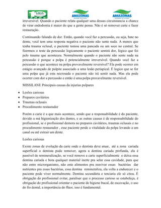 irreversível. Quando o paciente relata qualquer uma dessas circunstancia a chance
de virar endodontia é maior do que a gente pensa. Não é só remover carie e fazer
restauração.
Continuando falando de dor. Então, quando você faz a percussão, ou seja, bate no
dente, você tem uma resposta negativa o paciente não sente nada. A menos que
tenha trauma oclusal, o paciente tomou uma pancada ou um soco no central. Se
fizermos o teste da percussão logicamente o paciente sentirá dor, lógico que foi
pelo trauma que aconteceu. Normalmente quando o paciente não sente nada na
percussão é porque a polpa é potencialmente irreversível. Quando você faz a
percussão o que acontece na polpa provavelmente reversível? Ela pode ocorrer em
estágio avançado de pulpite associado a uma lesão periapical. É logico que se for
uma polpa que já esta necrosada o paciente não irá sentir nada. Mas ela pode
ocorrer com dor a percussão e então é uma polpa provavelmente reversível.
MISSILANE Principais causas da injurias pulpares
 Lesões cariosas
 Preparos cavitários
 Traumas oclusais
 Procedimento restaurador
Porém a carie é a que mais acontece, sendo que a responsabilidade é do paciente,
devido a má higienização dos dentes, e as outras causas é de responsabilidade do
profissional, se o profissional demora no preparos cavitários, traumas oclusais e no
procedimento restaurador , esse paciente perde a vitalidade da polpa levando a um
canal ou até extrair um dente.
Lesões cariosas
Existe zonas de evolução da carie onde o dentista deve atuar, até a zona cariada
superficial o dentista pode remover, agora a dentina cariada profunda, ela é
passível de remineralização, se você remove a carie superficialmente e deixa essa
dentina cariada e bota qualquer material inerte pra selar essa cavidade, para que
não entre microrganismo, não ente alimentos pra reavivar essas bactérias dar
nutrientes pra essas bactérias, essa dentina remineraliza, ela volta a endurecer e o
paciente pode viver normalmente. Dentina secundária e terciaria ele só citou. É
obrigação do profissional evitar, paralisar que o processo carioso se estabeleça, é
obrigação do profissional orientar o paciente de higiene bucal, de escovação, o uso
do fio dental, a importância do flúor, isso é fundamental.
 