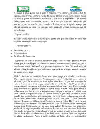 Às vezes a gente pensa que a lesão é pequena e vai limpar com uma colher de
dentina, uma broca e limpar a região da carie e percebe que a carie é muito maior
do que a gente visualmente acreditava , por isso a importância do exame
radiográfico, antes de começar a remover carie tem que fazer uma radiografia pra
ver se ela está no esmalte, entre esmalte e dentina, se está atingindo a polpa pra
não ter nenhuma surpresa , ele tem quer saber pra poder separar os matérias que irá
ser utilizado.
Preparo cavitário
Existem fatores técnicos e clínicos que a gente tem que está atento pra uma boa
resposta do complexo dentinho-pulpar.
Fatores técnicos
 Pressão de corte
 Calor friccional
 Desidratação da dentina
A pressão de corte é causada pela broca cega, você faz mais pressão pra ela
cortar, põe mais força pra ela cortar e vai criando um atrito com a dentina ou com o
esmalte que acaba criador calor, o que nós chamamos de calor friccional onde irá
afetar a polpa, de tal forma que pode matar a polpa, fritar a polpa, isso tudo através
do uso de brocas cega.
ITALO às vezes em dentística 2 essa broca já está cega, e aí ela não corta direito.
Ele compara a broca cega a uma faca cega, com a qual você está tentando cortar a
picanha e pela faca estar cega, você aplica mais força, o que vai acontecer da
mesma forma com a broca cega, aumentando a pressão de corte. O que acontece
com o atrito da broca com a dentina ou esmalte? Gerar mais calor. Então, quando
você aumentar essa pressão, quem vai sentir mais? A polpa. Você pode matar a
polpa, com uma broca cega, a polpa entra em colapso e vai ser necessário fazer
canal. Então, a responsabilidade do dentista quanto à qualidade da broca é muito
grande, tem muito dentista que mata denta a torto e à direita pelo pensamento : ah,
broca é caro, mas é mais caro pro paciente ter que fazer canal. O calor desidrata
dentina, desidrata as células odontoblásticas e mata a polpa. Deve- se levar em
consideração: qualidade da broca (se já estiver cega, deve- se trocá- la, não dá para
amolar uma broca, como se faz com uma colher de dentina, por exemplo),
vitalidade da polpa e quantidade de dentina. Se você tem uma espessura de dentina
boa ainda, a chance da polpa sobreviver vai ser sempre grande, se você tem uma
dentina bem mineralizada também é um fator muito bom em frente aos impactos
do efeito restaurador. Aqui, a gente também já falou sobre os instrumentos
 