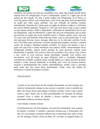rotatórios, que giram em torno de seu próprio eixo, tanto alta rotação quanto baixa
rotação deve ter refrigeração. O que é refrigeração, gente? É a água que sai da
cabeça do alta rotação. No alta, a gente sempre usa refrigeração, já no baixa, se
você não quiser utilizar essa refrigeração, você vai ter que pisar bem devagarzinho
no pedal pra rodar quase parando, isso pra remoção da dentina cariada,
naturalmente. Aumento de 6 graus aqui na região de dentina e polpa é o suficiente
pra causar injúrias pulpares, imagina se você usar uma broca cega, aí que a polpa
vai pro espaço mesmo. Então é importante a utilização de instrumentos novos, uso
de refrigeração. Aqui no laboratório, a gente não usa essa refrigeração, que eu acho
que deveria ser usada, pra vocês sentirem como é. Porque, muitas vezes você não
vê o que você está fazendo, tendo mais que sentir o que se está sendo feito. E você
tem que parar diversas vezes, enxugar, olhar pra ver se está tudo certinho, faz de
novo. Vou falar como minimizar o trauma causado pelo preparo cavitário, o trauma
existe, ele acontece. Qualquer preparo cavitário vai causar um trauma, o que a
gente tem que fazer é tentar minimizar esse trauma. Então: instrumentação nova,
refrigeração durante, aplicar menor pressão de corte possível, realizar corte
intermitente (é quando você coloca a broca na cavidade e tira, coloca e tira, coloca
e tira, como se você estivesse dando pinceladas. Quando você realiza esse
movimento, você dá tempo da água refrigerar mais a cavidade), hidratação
constante da cavidade, o próprio spray, seringa tríplice ou o spray da alta e da baixa
rotação e evitar ressecar totalmente a cavidade, pois você vai ressecar dentina,
ressecar o prolongamento das células odontoblásticas, muitas vezes o paciente
pode sentir dor, por causa dessa desidratação. Então, essas são formas de
minimizar o trauma do preparo cavitário.
PAULO DAVI
A gente só usa uma broca de alta rotação diamantada, em alta rotação, pra
remover restaurações antigas ou pra acessar o esmalte, cortar o esmalte pra
abrir um acesso maior para chegar à dentina careada. Como é que a gente
remove cárie? Quais são as duas possibilidades de remoção de dentina
careada? Com a colher de dentina e brocas carbides, brocas multi
laminadas esféricas em baixa rotação.
Com relação a trauma oclusal:
O profissional faz um bom preparo, faz uma boa restauração, mas esquece
de ajustar a oclusão. É quando o paciente reclama que a restauração está
alta. Se você manda o paciente embora com a restauração alta, toda vez que
ele for mastigar, fechar a boca ou falar, ele vai bater só naquele dente, só
 