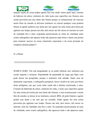 naquela região de corno pulpar agente fica com medo vamos parar aqui, cimento
de hidroxio de cálcio, ionômero de vidro neste caso especifico nos fizemos uma
resina provisória pra esse dente não fratura porque os remanescente ele estavam
muito finos de esmalte se deixasse ionômero ou cotosol qualquer coisa poderia
fratura ia agente perderia esse dente por isso agente fez uma resina provisória pra
agüenta esse tempo, passou um mês, dois meses ate três meses no maximo ne teste
de vitalidade frio e calor, respondeu positivamente ao testes de vitalidade outro
exame radiográfico não aparece lesão não apareceu nada ótimo o dente esta pronto
para restaurar sucesso no nosso tratamento expectante e da nossa proteção do
complexo dentino pulpar!!!
91 a 98min
?????????????????????????????????
JESSICA DARI Ela está perguntando se eu podia rebaixar esse ionômero pra
sessão seguinte e restaurar. Dependendo da quantidade de carga que fique você
pode deixar um pouquinho, porque o ionômero está selando. Outro caso de
tratamento expectante, a radiografia periapical, houve recidiva de cárie por baixo
deste amálgama, isso que vocês estão vendo não é dentina esclerosada, é cárie.
Cimento de hidróxido de cálcio, ionômero de vidro, e neste caso especifico agente
fez uma resina provisória pra esse dente não fraturar, o meu remanescente é muito
fino de esmalte, se deixar só no ionômero, cotosol, IRM, ele pode fraturar e agente
perder esse dente e ele será que ser extraído. Então agente fez uma resina
provisória pra agüentar esse tempo. Passou um mês, dois meses, três meses no
máximo, teste de vitalidade com frio e calor. Se respondeu positivamente ao teste
de vitalidade, outro exame radiográfico, não apareceu lesão e não apareceu nada,
 