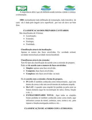 A importância dele é que ele delimita aonde termina o dente e começa
a restauração.
OBS: normalmente toda infiltração de restauração, toda reincidiva de
carie ela é dada pelo ângulo cavo superficial , por isso ele deve ser bem
feito.
CLASSIFICACAO DOS PREPAROS CAVITARIOS
São classificados de 4 formas:
 Localização;
 Extensão;
 Etiologia;
 Finalidade.
Classificação através da localização:
Apenas os nomes das faces envolvidas. Ex: cavidade oclusal,
cavidade mesioclusal,cavidade mesioclusodistal.
Classificacao através da extensão:
Tem 02 tipos de classificação de acordo com a extensão do preparo;
Pode ser de acordo com o numero de faces envolvidas:
 Simples: apenas uma face envolvida;
 Composta: duas faces envolvidas;
 Complexo: três faces envolvidas ou mais
Ou de acordo com a extensão e forma do preparo.
 IN LAY: É também conhecida como intracoronaria , aqui esta
dentro da coroa e não tem envolvimento de nenhuma cúspide.
 On LAY: é quando uma cúspide foi perdida ou pela carie ou
fratura dentaria (aqui ha reconstrução de sulco, forma, função
e etc...).
 EXTRACORONARIO TOTAL: Aqui todas as cúspides
foram perdidas (é também conhecida como coroa total), aqui
utilizamos coroas de metal, cerâmica, ouro, resina e etc...para
reparar a função,mastigação,estética e etc...
CLASSIFICAÇÃO DE ACORDO COM A ETIOLOGIA
 