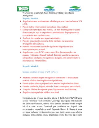 9) Quais são as características de uma cavidade classe I para
Amálgama?
Segundo Baratieri
 Ângulos internos arredondados, obtidos graças ao uso das brocas 329
e 330.
 Parede pulpar relativamente paralela ao plano oclusal
 Espaço suficiente para, pelo menos, 1,5 mm de amálgama no corpo
da restauração, seja às expensas da profundidade do preparo ou da
execução de uma escultura rasa;
 Ausência de esmalte sem suporte dentinário;
 Paredes circundantes mesial e distal paralelas ou levemente
divergentes para oclusal;
 Paredes circundantes vestibular e palatina/lingual com leve
convergência para oclusal;
 Ângulo com cerca de 70º entre a superfície da restauração e as
paredes vestibular e lingual/ palatal, de modo a conferir espessura
adequada ao amálgama na região das margens, sem comprometer a
resistência do remanescente.
Segundo Mondelli
Quando se utiliza a broca nº 245 e nº 556
 Abertura vestibulolingual na região do istmo com ¼ de distância
entre os vértices das cúspides correspondentes;
 Parede pulpar plana e perpendicular ao eixo longitudinal do dente;
 Paredes vestibular, lingual, mesial e distal convergente para oclusal;
 Ângulos diedros do segundo grupo ligeiramente arredondados;
 Ângulo cavossuperficial nítido e sem bisel
Com relação ao preparo cavitário classe II de ROGGENKAMP com
acesso vestibular “Slot horizontal”, este tipo de preparo está indicado
em casos selecionados, onde a lesão cariosa encontra-se em estágio
inicial e com acesso favorável por vestibular ou lingual, não
envolvendo a superfície oclusal. Segundo Bueno & Busato é uma
cavidade indicada preferencialmente, para dentes com coroa clínica
alongada considerando-se que é realizada abaixo do ponto de contato
 