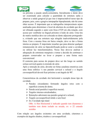 ou próximo a junção amelo-cementária. Inicialmente o dente deve
ser examinado para calcular a quantidade de estrutura sadia e
observar a saúde gengival já que isso é imprescindível nesse tipo de
preparo, pois, com a gengiva interpapilar hiperplasiada, não há como
obter acesso. É importante que as radiografias interproximais sejam
analisadas para determinar o local da abertura da cavidade que deve
ser efetuada segundo o autor com fresa nº329 em alta rotação, com
acesso por vestibular ou lingual próximo à lesão de cárie. Uma tira
de matriz metálica deve ser colocada no dente adjacente protegendo-
o, evitando que sua estrutura seja atingida inadvertidamente pela
fresa. Com a mesma fresa em baixa rotação, deve se dar a forma
interna ao preparo. É importante ressaltar que para detectar qualquer
remanescente de cárie ou hipocalcificação pode-se curar a cavidade
ou utilizar luz transiluminadora. Nessa fase deve-se analisar a
adequação de estruturas marginais e tomar a decisão de continuar o
preparo conservador ou levar o preparo a uma forma mais
convencional.
O contorno para acesso do preparo deve ser tão longo no sentido
ocluso-cervical quanto à extensão de cárie.
Após a remoção de cárie, deverão ser feitas canaletas retentivas com
uma fresa esférica ¼ nas paredes cervical e oclusal e o ângulo
cavossuperficial deverá ficar próximo a um ângulo de 90º.
Características da cavidade slot horizontal e exemplo desse tipo de
cavidade.
 Paredes circundantes formando ângulos retos com a
superfície externa do dente;
 Parede axial paralela á superfície mesial;
 Ângulos internos arredondados;
 Retenções adicionais nas paredes gengival e oclusal;
 Ângulo cavossuperficial nítido e sem bisel.
 Ex: Cavidade tipo túnel
OBs: A Slot Horizontal é indicado quando tem diastemas e
também tem dente isolado na arcada, ex: o 22 estando
sozinho
Com relação aos ângulos existentes em uma cavidade, citaremos a
exemplos de ângulos diedros, triedros e cavossuperficial.
 