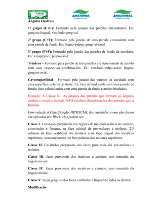 Ângulos Diedros:
1º grupo (C+C): Formado pela junção das paredes circundantes. Ex:
gengivo-lingual; vestíbulo-gengival.
2º grupo (C+F): Formado pela junção de uma parede circundante com
uma parede de fundo. Ex: línguo-pulpar; gengivo-axial.
3º grupo (F+F): Formado pela junção das paredes de fundo da cavidade.
Ex: axiopulpar e pulpo-axial.
Triedros – Formado pela junção de três paredes e é denominado de acordo
com suas respectivas combinações. Ex: vestíbulo-pulpo-axial; línguo-
gengivo-axial.
Cavossuperficial – Formado pela junção das paredes da cavidade com
uma superfície externa do dente. Ex: face oclusal unida com uma parede de
fundo; face oclusal unida com uma parede de fundo e ambos biselados.
Exceção: A Classe III. As junções das paredes que formam os ângulos
diedros e triedros incisais NÃO recebem denominações das paredes que o
formam.
Com relação à Classificação ARTIFICIAL das cavidades, como elas foram
classificadas por Black, elas podem ser:
Classe I: Cavidades preparadas em regiões de má coalescência de esmalte,
cicatrículas e fissuras, na face oclusal de pré-molares e molares; 2/3
oclusais da face vestibular dos molares e na face lingual dos incisivos
superiores; ocasionalmente, na face palatina dos molares superiores.
Classe II: Cavidades preparadas nas faces proximais dos pré-molares e
molares.
Classe III: faces proximais dos incisivos e caninos, sem remoção do
ângulo incisal.
Classe IV: faces proximais dos incisivos e caninos, com remoção do
ângulo incisal.
Classe V: terço gengival das faces vestibular e lingual de todos os dentes.
Modificação
 