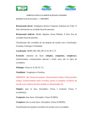 NOMENCLATURA E CLASSIFICAÇÃO DAS CAVIDADES
Helinaldo Corrêa da Conceição--------0822030055
Restauração direta: Amálgama, Resina Composta, Ionômero de Vidro. É
feito diretamente na cavidade bucal do paciente.
Restauração indireta: Molde Alginato, Gesso Modelo. É feito fora da
cavidade bucal do paciente.
Classificação das cavidades de um preparo de acordo com a localização,
Extensão, Etiologia e Finalidade.
Localização: MOD, OD, OM, OP, O, D, M, V, P.
Extensão: números de faces (simples, compostas, complexas),
(intracoronária, extracoronária (parcial e total), esses são os tipos de
cavidades).
Etiologia: Classe (I, II, III, IV, V).
Finalidade: Terapêutica e Protética.
OBSERVE: São formas de preparo: Intracoronário (inlay), Extracoronário
(onlay), Extracoronárias totais (overlay), porém os preparos cavitários de
acordo com o número de faces podem ser denominados de:
Simples: uma só face. (Exemplos: Classe I (oclusal), Classe V
(vestibular)).
Composta: duas faces. (Exemplos: Classe II (MO)).
Complexa: três ou mais faces. (Exemplos: Classe II (MOD)).
Classificação dos preparos cavitários de acordo com as cavidades:
 