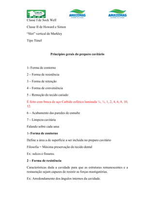 Classe I de Sock Well
Classe II de Howard e Simon
“Slot” vertical de Markley
Tipo Túnel
Princípios gerais do preparo cavitário
1- Forma de contorno
2 – Forma de resistência
3 – Forma de retenção
4 – Forma de conveniência
5 – Remoção do tecido cariado
É feito com broca de aço Carbide esférica laminada ¼, ½, 1, 2, 4, 6, 8, 10,
12.
6 – Acabamento das paredes de esmalte
7 – Limpeza cavitária
Falando sobre cada uma
1- Forma de contorno
Define a área a de superfície a ser incluída no preparo cavitário
Filosofia = Máxima preservação do tecido dental
Ex: sulcos e fissuras.
2 – Forma de resistência
Características dada a cavidade para que as estruturas remanescentes e a
restauração sejam capazes de resistir as forças mastigatórias.
Ex: Arredondamento dos ângulos internos da cavidade.
 
