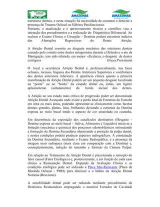 estruturas dentais, e nesta situação há necessidade de constatar e detectar a
presença do Trauma Oclusal ou Hábitos Parafuncionais.
Portanto, a atualização e o aprimoramento técnico e científico visa a
interação dos procedimentos e a realização do Diagnóstico Diferencial. Ao
realizar o Exame Clínico o Cirurgião - Dentista poderá encontrar indícios
das Alterações Regressivas do Dente: Atrição.
A Atrição Dental consiste no desgaste mecânico das estruturas dentais
causado pelo contato entre dentes antagonistas durante a Oclusão e o ato da
Mastigação, tem sido relatado, em menor eficiência, o desgaste de dentes
contíguos (Faces.Proximais)
O local e ocorrência Atrição Dental é, preferencialmente, nas faces
oclusais, incisais, linguais dos Dentes Anteriores Superiores e vestibulares
dos dentes anteriores inferiores. A aparência clínica quanto a primeira
manifestação da Atrição Dental poderá ser um pequeno desgaste localizado
na “ponta” ou no “bordo” da cúspide dental ou, então, um ligeiro
aplainamento (achatamento) da bordo incisal dos dentes.
A Atrição no seu estado mais crítico de progressão poder ser denominado
Atrição Dental Avançada onde existe a perda total da Estrutura do Esmalte
em uma ou mais áreas, podendo apresentar-se clinicamente como facetas
dentais grandes, planas, lisas, brilhantes deixando a estrutura da Dentina
exposta ao meio bucal tendo o aspecto de cor amarelada ou castanha.
Em decorrência da exposição dos canalículos dentinários (Desgaste -
Dentina exposta ao meio bucal – Saliva, Alimentos e Líquidos) inicia-se a
Irritação (mecânica e química) dos processos odontoblásticos estimulando
a formação da Dentina Secundária objetivando a proteção da polpa dental,
e nestas condições poderá produzir aspectos radiográficos. A constatação
da Dentina Secundária, mediante o Exame Radiográfico, é a presença da
imagem mais radiopaca (mais clara em comparação com a Dentina) e,
conseqüentemente, redução do tamanho e formato da Câmara Pulpar.
Em relação ao Tratamento da Atrição Dental é preconizada a remoção do
fator causal (Fator Etiológico) e, posteriormente, e em função de cada caso
clínico a Restauração Dental. Dependo da Avaliação Clínica e as
condições etiológica pode ser indicado a Placa Mio-Relaxante (Placa de
Mordida Oclusal - PMO) para diminuir a o hábito da Atrição Dental
Noturna (Bruxismo).
A sensibilidade dental pode ser reduzida mediante procedimento de
Dentística Restauradora empregando o material Forrador de Cavidade
 