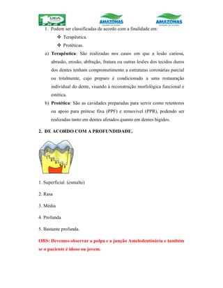 1. Podem ser classificadas de acordo com a finalidade em:
 Terapêutica.
 Protéticas.
a) Terapêutica: São realizadas nos casos em que a lesão cariosa,
abrasão, erosão, abfração, fratura ou outras lesões dos tecidos duros
dos dentes tenham comprometimento a estruturas coronárias parcial
ou totalmente, cujo preparo é condicionado a uma restauração
individual do dente, visando à reconstrução morfológica funcional e
estética.
b) Protética: São as cavidades preparadas para servir como retentores
ou apoio para prótese fixa (PPF) e removível (PPR), podendo ser
realizadas tanto em dentes afetados quanto em dentes hígidos.
2. DE ACORDO COM A PROFUNDIDADE.
1. Superficial. (esmalte)
2. Rasa
3. Média
4. Profunda
5. Bastante profunda.
OBS: Devemos observar a polpa e a junção Amelodentinária e também
se o paciente é idoso ou jovem.
 