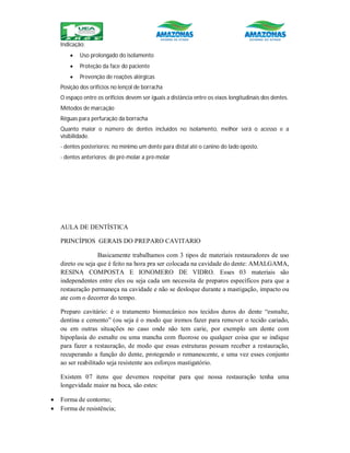 Indicação:
 Uso prolongado do isolamento
 Proteção da face do paciente
 Prevenção de reações alérgicas
Posição dos orifícios no lençol de borracha
O espaço entre os orifícios devem ser iguais a distância entre os eixos longitudinais dos dentes.
Métodos de marcação
Réguas para perfuração da borracha
Quanto maior o número de dentes incluídos no isolamento, melhor será o acesso e a
visibilidade.
- dentes posteriores: no mínimo um dente para distal até o canino do lado oposto.
- dentes anteriores: de pré-molar a pré-molar
AULA DE DENTÍSTICA
PRINCÍPIOS GERAIS DO PREPARO CAVITARIO
Basicamente trabalhamos com 3 tipos de materiais restauradores de uso
direto ou seja que é feito na hora pra ser colocada na cavidade do dente: AMALGAMA,
RESINA COMPOSTA E IONOMERO DE VIDRO. Esses 03 materiais são
independentes entre eles ou seja cada um necessita de preparos específicos para que a
restauração permaneça na cavidade e não se desloque durante a mastigação, impacto ou
ate com o decorrer do tempo.
Preparo cavitário: é o tratamento biomecânico nos tecidos duros do dente “esmalte,
dentina e cemento” (ou seja é o modo que iremos fazer para remover o tecido cariado,
ou em outras situações no caso onde não tem carie, por exemplo um dente com
hipoplasia do esmalte ou uma mancha com fluorose ou qualquer coisa que se indique
para fazer a restauração, de modo que essas estruturas possam receber a restauração,
recuperando a função do dente, protegendo o remanescente, e uma vez esses conjunto
ao ser reabilitado seja resistente aos esforços mastigatório.
Existem 07 itens que devemos respeitar para que nossa restauração tenha uma
longevidade maior na boca, são estes:
 Forma de contorno;
 Forma de resistência;
 