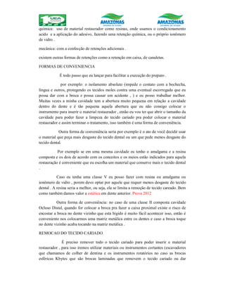 química: uso de material restaurador como resinas, onde usamos o condicionamento
acido e a aplicação do adesivo, fazendo uma retenção química, ou o próprio ionômero
de vidro .
mecânica: com a confecção de retenções adicionais .
existem outras formas de retenções como a retenção em caixa, de canaletas.
FORMAS DE CONVENIENCIA
É todo passo que eu lançar para facilitar a execução do preparo .
por exemplo: o isolamento absoluto (impede o contato com a bochecha,
língua e outros, protegendo os tecidos moles contra uma eventual escorregada que eu
possa dar com a broca e possa causar um acidente , ) e eu posso trabalhar melhor.
Muitas vezes a minha cavidade tem a abertura muito pequena em relação a cavidade
dentro do dente e é tão pequena aquela abertura que eu não consigo colocar o
instrumento para inserir o material restaurador , então eu vou ter que abrir o tamanho da
cavidade para poder fazer a limpeza do tecido cariado pra poder colocar o material
restaurador e assim terminar o tratamento, isso também é uma forma de conveniência.
Outra forma de conveniência seria por exemplo é o ato de você decidir usar
o material que peça mais desgaste do tecido dental ou um que pede menos desgaste do
tecido dental.
Por exemplo se em uma mesma cavidade eu tenho o amalgama e a resina
composta e os dois de acordo com os conceitos e os meios estão indicados para aquela
restauração é conveniente que eu escolha um material que conserve mais o tecido dental
.
Caso eu tenha uma classe V eu posso fazer com resina ou amalgama ou
ionômero de vidro , porem devo optar por aquele que requer menos desgaste do tecido
dental . A resina seria a melhor, ou seja, ela se limita a remoção de tecido careado. Bem
como também damos valor a estética em dente anterior. Prova 2012
Outra forma de conveniência: no caso de uma classe II composta cavidade
Ocluso Distal, quando for colocar a broca pra fazer a caixa proximal existe o risco de
encostar a broca no dente vizinho que esta hígido é muito fácil acontecer isso, então é
conveniente nos colocarmos uma matriz metálica entre os dentes e caso a broca toque
no dente vizinho acaba tocando na matriz metálica .
REMOCAO DO TECIDO CARIADO
É preciso remover todo o tecido cariado para poder inserir o material
restaurador , para isso iremos utilizar materiais ou instrumentos cortantes (escavadores
que chamamos de colher de dentina e os instrumentos rotatórios no caso as brocas
esféricas Kbytes que são brocas laminadas que removem o tecido cariado ou dar
 