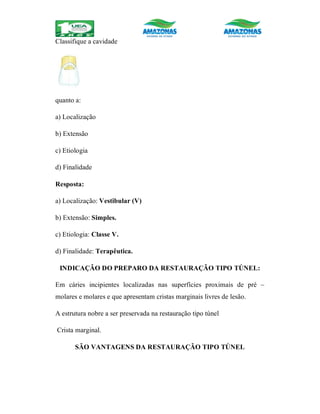 Classifique a cavidade
quanto a:
a) Localização
b) Extensão
c) Etiologia
d) Finalidade
Resposta:
a) Localização: Vestibular (V)
b) Extensão: Simples.
c) Etiologia: Classe V.
d) Finalidade: Terapêutica.
INDICAÇÃO DO PREPARO DA RESTAURAÇÃO TIPO TÚNEL:
Em cáries incipientes localizadas nas superfícies proximais de pré –
molares e molares e que apresentam cristas marginais livres de lesão.
A estrutura nobre a ser preservada na restauração tipo túnel
Crista marginal.
SÃO VANTAGENS DA RESTAURAÇÃO TIPO TÚNEL
 
