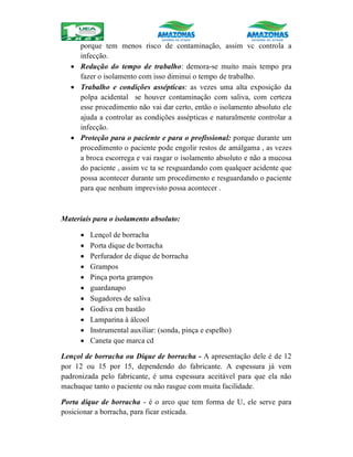 porque tem menos risco de contaminação, assim vc controla a
infecção.
 Redução do tempo de trabalho: demora-se muito mais tempo pra
fazer o isolamento com isso diminui o tempo de trabalho.
 Trabalho e condições assépticas: as vezes uma alta exposição da
polpa acidental se houver contaminação com saliva, com certeza
esse procedimento não vai dar certo, então o isolamento absoluto ele
ajuda a controlar as condições assépticas e naturalmente controlar a
infecção.
 Proteção para o paciente e para o profissional: porque durante um
procedimento o paciente pode engolir restos de amálgama , as vezes
a broca escorrega e vai rasgar o isolamento absoluto e não a mucosa
do paciente , assim vc ta se resguardando com qualquer acidente que
possa acontecer durante um procedimento e resguardando o paciente
para que nenhum imprevisto possa acontecer .
Materiais para o isolamento absoluto:
 Lençol de borracha
 Porta dique de borracha
 Perfurador de dique de borracha
 Grampos
 Pinça porta grampos
 guardanapo
 Sugadores de saliva
 Godiva em bastão
 Lamparina à álcool
 Instrumental auxiliar: (sonda, pinça e espelho)
 Caneta que marca cd
Lençol de borracha ou Dique de borracha - A apresentação dele é de 12
por 12 ou 15 por 15, dependendo do fabricante. A espessura já vem
padronizada pelo fabricante, é uma espessura aceitável para que ela não
machuque tanto o paciente ou não rasgue com muita facilidade.
Porta dique de borracha - é o arco que tem forma de U, ele serve para
posicionar a borracha, para ficar esticada.
 