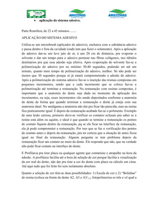  aplicação do sistema adesivo.
Parte Romilton, de 22 a 45 minutos.........
APLICAÇÃO DO SISTEMA ADESIVO
Utiliza-se um microbrush (aplicador de adesivo), encharca com a substância adesivo
e passa dentro e fora da cavidade (onde tem que fazer o selamento). Após a aplicação
do adesivo dar-se um leve jato de ar, à uns 20 cm de distancia, pra evaporar o
solvente e dar um tempo para o adesivo permear nas fibras colágenos, nos túbulos
dentinários pra que essa adesão seja efetiva. Após evaporação do solvente faz-se a
polimerização do adesivo por no mínimo 30-40 segundos, podendo ser até um
minuto, quanto mais tempo de polimerização do adesivo, melhor. Só não pode ser
menos que 30 segundos porque aí já estará comprometendo a adesão do adesivo.
Após a polimerização do sistema adesivo faz-se a inserção das resinas compostas em
pequenos incrementos, sendo que a cada incremento que se coloca faz-se a
polimerização até terminar a restauração. Na restauração com resinas compostas, é
importante que a anatomia do dente seja dada no momento da aplicação dos
incrementos, ou seja, esses incrementos vão sendo depositados conforme a anatomia
do dente de forma que quando terminar a restauração o dente já esteja com sua
anatomia ideal. No amálgama a anatomia não dar pra ficar tão parecida, mas na resina
fica praticamente igual. E depois da restauração acabada faz-se o polimento. Exemplo
de uma lesão cariosa, primeiro deve-se verificar os contatos oclusais pra saber se a
resina está além ou aquém, o ideal é que quando se termine a restauração os pontos
de contato fiquem dentro da restauração, pq se ela ficar na interface da restauração,
ela já pode comprometer a restauração. Por isso que se faz a verificação dos pontos
de contato antes e depois da restauração, pra ter certeza que a situação de antes ficou
igual no final da restauração. Alguem pergunta se tem problema depois da
restauração ficar um contato no meio do dente. Ele responde que não, que na verdade
não pode ficar contato na interface do dente.
E Profilaxia pra tirar placa ou qualquer agente que contamine e atrapalhe na hora da
adesão. A profilaxia facilita até a hora de seleção de cor porque facilita a visualização
da cor real do dente, não dar pra tirar a cor do dente com placa ou cálculo em cima.
Até aqui tudo que foi feito foi sem isolamento absoluto.
Quanto a seleção de cor têm-se duas possibilidades: 1) Escala de cor e 2) “Bolinhas”
de resina (coloca na frente de dente A2, A3 e A3/1/2, fotopolimeriza os três e vê qual a
 