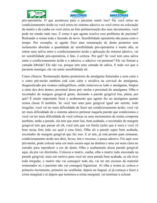 pós-operatória. O que aconteceu para o paciente sentir isso? Ou você errou no
condicionamento ácido ou você errou no sistema adesivo ou você errou na colocação
da matriz e da cunha ou você errou na foto polimerização dos seus incrementos, você
pode ter errado tudo isso. E como é que agente resolve esse problema do paciente?
Retirando a resina toda e fazendo de novo. Sensibilidade operatória não passa com o
tempo. Por exemplo, se agente fizer uma restauração de dente posterior sem
isolamento absoluto a quantidade de sensibilidade pós-operatória é muito alta, se
entrar uma saliva entre o condicionamento ácido e aplicação do sistema adesivo, vai
ter sensibilidade pós-operatória, é fato, é certeza. Por quê? Se você tem uma saliva
entre o condicionamento ácido e o adesivo, o adesivo vai permear? Ele vai formar a
camada hibrida? Ele não vai, porque tem uma camada de saliva. E toda vez que o
paciente mastigar, ele vai sentir sensibilidade ali.
Casos clínicos: Restauração dentes posteriores de amalgama fraturadas e com carie e
o outro pré-molar também está com cárie e recidiva na cervical do amalgama,
diagnosticado por exames radiográficos, então removeu-se todo o amalgama, limpou
a cárie dos dois dentes, proximal desse pré- molar e proximal do amalgama. Olha o
recortador de margem gengival gente, deixando a parede gengival lisa, plana, por
quê? É muito importante fazer o acabamento que agente faz no amalgama quanto
resina classe II também. Se você tem uma pare gengival igual um serrote, todo
irregular, você vai ter mais dificuldade de fazer um condicionamento ácido, você vai
ter mais dificuldade de o sistema adesivo permear naquela parede que condicionou e
você vai ter mais dificuldade de você colocar os seus incrementos de resina composta
também, então a parede, ela tem que estar lisa, bem acabada, o recortador de margem
gengival tem que passar ali oh, você tem que ver limite (acho que é isso) e você vê
bem nessa foto (não sei qual é essa foto). Olha ali a parede super bem acabada,
recortador de margem gengival que faz isso. E aí sim, já está pronto para restaurar,
condicionamento ácido nos dois, lavou, tira o excesso, e passa adesivo. Foi aqui esse
pré-molar, pode colocar uma cor mais escura aqui na dentina e uma cor mais clara no
esmalte para reproduzir a cor do dente. Olha o acabamento dessa parede gengival
aqui, da pra ver direitinho. Colocou a matriz, cunha, olha a matriz toda encostada na
parede gengival, mais um motivo para você ter uma parede bem acabada, se ela tiver
toda irregular, a matriz não vai conseguir toda ela, vai ter um excesso de material
restaurador aí, o paciente não vai conseguir higienizar. Aí olha a resina ai, coloca o
primeiro incremento, primeiro na vestibular, depois na lingual, aí já começa a fazer a
crista marginal e aí depois que terminou a crista marginal, vai terminar a oclusal.
 