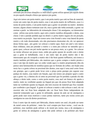 utilizado pra diversas situações e a individual a gente utiliza apenas pra aquele dente
ou pra aquela situação clínica que aparece pra gente.
Aqui nós temos um porta matriz, que é um porta matriz que está na lista de material,
existe um outro tipo de porta matriz, esse é um porta matriz de tofflemire, esse é o
nome do porta matriz, é um porta matriz que a gente vai prender na matriz dentária
mesmo, alguns alunos tentaram usar ele, mas a gente não tinha ensinado, a gente vai
ensinar a partir no laboratório de restauração classe 2 de amalgama, vai demonstrar
como utiliza esse porta matriz, aqui está a matriz metálica abraçando o dente, essa
classe 2 tem a parede perdida aqui na distal e o porta matriz segura ele em posição,
essa matriz na posição. Aqui nós temos uma vista frontal e uma vista lateral do porta
matriz e ele todo desmontado, nós não precisamos desmontar ele, ele vai aparecer
dessa forma aqui, pra gente vai colocar a matriz aqui, fazer um anel e nós temos
duas roldanas, uma pra prender a matriz e a outra pra colocar no tamanho que a
gente quer, colocar um pré molar apertar se um pouco mais, se a gente for colocar
no molar afrouxar um pouco mais, então pra gente ajustar de acordo com o dente
que a gente tá trabalhando, esse é um outro tipo de porta matriz não é tão
interessante que ele escapole a matriz não é tão bom quanto tofflemire, nós temos a
matriz também pré-fabricadas, são matrizes que a gente compra a matriz pronta e
esse é um tipo de matriz que vcs estão vendo aqui é a matriz propriamente dita ela
parece uma laminazinha de metálica quase que no formato de colher, um feijão uma
meia lua e a gente coloca na proximal dos dentes, esse aqui é uma anel como fosse
um grampo, que a gente pode levar com a pinça porta grampo pra segurar esse
pedaço de matriz, essa matriz em função, aqui nós temos um preparo igual o outro
que a gente viu, a lâmina ela só entra na proximal que foi perdida a parede ela não
abraça o dente todo, como o outro porta matriz, esse anel em branco ele aperta a
matriz, tanto na vestibular quanto na lingual pra que ela possa ficar bem adaptada
tanto na vestibular quanto na lingual, não tem excesso de material que fica vasando
pra vestibular e pra lingual. A gente só colocar a matriz e não colocar o anel, ela vai
escorrer não vai ficar bem adaptada não vai ficar bem firme independente do
material restaurador que a gente tá utilizando, apesar da aula ser de amalgama a
gente pode usar essas matrizes e esses portas matrizes, tanto pra resina como pra
amalgama no caso de dentes posteriores.
Esse é outro tipo de matriz pré fabricada, chama matriz em anel, ela pode ser tanto
de metal como de poliéster , tanto faz você compra pra fazer resina , você usa de
poliéster, mas também pode utilizar a de metal pra resina, mas a de amalgama a
gente só utiliza de amalgama a gente não pode utilizar a de poliéster pra fazer
 