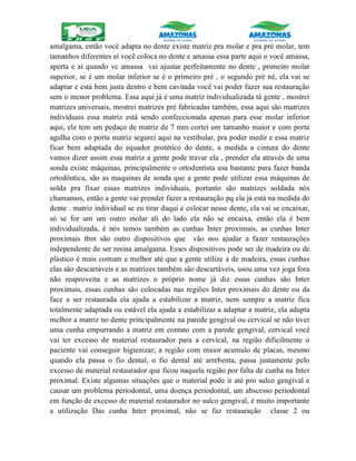 amalgama, então você adapta no dente existe matriz pra molar e pra pré molar, tem
tamanhos diferentes aí você coloca no dente e amassa essa parte aqui o você amassa,
aperta e aí quando vc amassa vai ajustar perfeitamente no dente , primeiro molar
superior, se é um molar inferior se é o primeiro pré , o segundo pré né, ela vai se
adaptar e está bem justa dentro e bem cavitada você vai poder fazer sua restauração
sem o menor problema. Essa aqui já é uma matriz individualizada tá gente , mostrei
matrizes universais, mostrei matrizes pré fabricadas também, essa aqui são matrizes
individuais essa matriz está sendo confeccionada apenas para esse molar inferior
aqui, ele tem um pedaço de matriz de 7 mm cortei um tamanho maior e com porta
agulha com o porta matriz segurei aqui na vestibular, pra poder medir e essa matriz
ficar bem adaptada do equador protético do dente, a medida a cintura do dente
vamos dizer assim essa matriz a gente pode travar ela , prender ela através de uma
sonda existe máquinas, principalmente o ortodentista usa bastante para fazer banda
ortodôntica, são as maquinas de sonda que a gente pode utilizar essa máquinas de
solda pra fixar essas matrizes individuais, portanto são matrizes soldada nós
chamamos, então a gente vai prender fazer a restauração pq ela já está na medida do
dente . matriz individual se eu tirar daqui e colocar nesse dente, ela vai se encaixar,
só se for um um outro molar alí do lado ela não se encaixa, então ela é bem
individualizada, é nós temos também as cunhas Inter proximais, as cunhas Inter
proximais tbm são outro dispositivos que vão nos ajudar a fazer restaurações
independente de ser resina amalgama. Esses dispositivos pode ser de madeira ou de
plástico é mais comum e melhor até que a gente utilize a de madeira, essas cunhas
elas são descartáveis e as matrizes também são descartáveis, usou uma vez joga fora
não reaproveita e as matrizes o próprio nome já diz essas cunhas são Inter
proximais, essas cunhas são colocadas nas regiões Inter proximais do dente ou da
face a ser restaurada ela ajuda a estabilizar a matriz, nem sempre a matriz fica
totalmente adaptada ou estável ela ajuda a estabilizar a adaptar a matriz, ela adapta
melhor a matriz no dente principalmente na parede gengival ou cervical se não tiver
uma cunha empurrando a matriz em contato com a parede gengival, cervical você
vai ter excesso de material restaurador para a cervical, na região dificilmente o
paciente vai conseguir higienizar, a região com maior acumulo de placas, mesmo
quando ela passa o fio dental, o fio dental até arrebenta, passa justamente pelo
excesso de material restaurador que ficou naquela região por falta de cunha na Inter
proximal. Existe algumas situações que o material pode ir até pro sulco gengival e
causar um problema periodontal, uma doença periodontal, um abscesso periodontal
em função de excesso de material restaurador no sulco gengival, é muito importante
a utilização Das cunha Inter proximal, não se faz restauração classe 2 ou
 