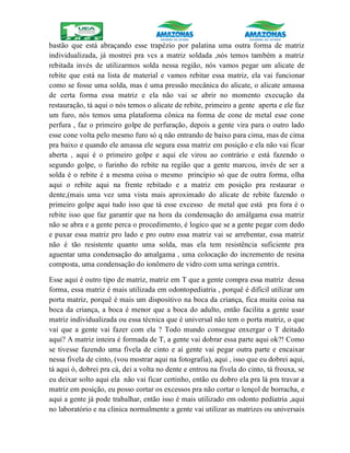 bastão que está abraçando esse trapézio por palatina uma outra forma de matriz
individualizada, já mostrei pra vcs a matriz soldada ,nós temos também a matriz
rebitada invés de utilizarmos solda nessa região, nós vamos pegar um alicate de
rebite que está na lista de material e vamos rebitar essa matriz, ela vai funcionar
como se fosse uma solda, mas é uma pressão mecânica do alicate, o alicate amassa
de certa forma essa matriz e ela não vai se abrir no momento execução da
restauração, tá aqui o nós temos o alicate de rebite, primeiro a gente aperta e ele faz
um furo, nós temos uma plataforma cônica na forma de cone de metal esse cone
perfura , faz o primeiro golpe de perfuração, depois a gente vira para o outro lado
esse cone volta pelo mesmo furo só q não entrando de baixo para cima, mas de cima
pra baixo e quando ele amassa ele segura essa matriz em posição e ela não vai ficar
aberta , aqui é o primeiro golpe e aqui ele virou ao contrário e está fazendo o
segundo golpe, o furinho do rebite na região que a gente marcou, invés de ser a
solda é o rebite é a mesma coisa o mesmo princípio só que de outra forma, olha
aqui o rebite aqui na frente rebitado e a matriz em posição pra restaurar o
dente,(mais uma vez uma vista mais aproximado do alicate de rebite fazendo o
primeiro golpe aqui tudo isso que tá esse excesso de metal que está pra fora é o
rebite isso que faz garantir que na hora da condensação do amálgama essa matriz
não se abra e a gente perca o procedimento, é logico que se a gente pegar com dedo
e puxar essa matriz pro lado e pro outro essa matriz vai se arrebentar, essa matriz
não é tão resistente quanto uma solda, mas ela tem resistência suficiente pra
aguentar uma condensação do amalgama , uma colocação do incremento de resina
composta, uma condensação do ionômero de vidro com uma seringa centrix.
Esse aqui é outro tipo de matriz, matriz em T que a gente compra essa matriz dessa
forma, essa matriz é mais utilizada em odontopediatria , porquê é difícil utilizar um
porta matriz, porquê é mais um dispositivo na boca da criança, fica muita coisa na
boca da criança, a boca é menor que a boca do adulto, então facilita a gente usar
matriz individualizada ou essa técnica que é universal não tem o porta matriz, o que
vai que a gente vai fazer com ela ? Todo mundo consegue enxergar o T deitado
aqui? A matriz inteira é formada de T, a gente vai dobrar essa parte aqui ok?! Como
se tivesse fazendo uma fivela de cinto e aí gente vai pegar outra parte e encaixar
nessa fivela de cinto, (vou mostrar aqui na fotografia), aqui , isso que eu dobrei aqui,
tá aqui ó, dobrei pra cá, dei a volta no dente e entrou na fivela do cinto, tá frouxa, se
eu deixar solto aqui ela não vai ficar certinho, então eu dobro ela pra lá pra travar a
matriz em posição, eu posso cortar os excessos pra não cortar o lençol de borracha, e
aqui a gente já pode trabalhar, então isso é mais utilizado em odonto pediatria ,aqui
no laboratório e na clinica normalmente a gente vai utilizar as matrizes ou universais
 