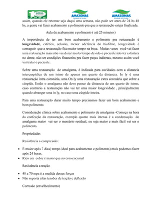 assim, quando ele retornar seja daqui uma semana, não pode ser antes de 24 hs 48
hs, a gente vai fazer acabamento e polimento pra que a restauração esteja finalizada.
Aula de acabamento e polimento ( até 25 minutos)
A importância de ter um bom acabamento e polimento pra restauração é
longevidade, estética, oclusão, menor aderência do biofilme, longevidade é
conseguir que a restauração fica maior tempo na boca. Muitas vezes você vai fazer
uma restauração mais não vai durar muito tempo devido o paciente não ter estrutura
no dente, não ter condições financeira pra fazer peças indiretas, mesmo assim você
vai tratar o paciente.
Sobre uma restauração de amalgama, é indicada para cavidades com a distancia
intercuspidica de um istmo de apenas um quarto da distancia. In ly é uma
restauração intra coronária, uma On ly uma restauração extra coronária que cobre a
cúspide. Então o amalgama não deve passar da distancia de um quarto do istmo,
caso contrario a restauração não vai ter uma maior longevidade , principalmente
quando abranger uma in ly, no caso uma cúspide inteira.
Para uma restauração durar muito tempo precisamos fazer um bom acabamento e
bom polimento.
Consideração clinica sobre acabamento e polimento de amalgama -Começa na hora
da confecção da restauração, exemplo quanto mais intensa é a condensação do
amalgama maior vai ser o mercúrio residual, ou seja maior e mais fácil vai ser o
polimento.
Propriedades
Resistência a compressão:
 É maior após 7 dias( tempo ideal para acabamento e polimento) mais podemos fazer
após 24 horas.
 Rico em cobre é maior que no convencional
Resistência a tração
 48 a 70 mpa é a medida dessas forças
 Não suporta altas tensões de tração e deflexão
Corrosão (envelhecimento)
 