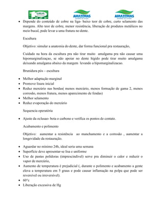  Depende do conteúdo de cobre na liga- baixo teor de cobre, curto selamento das
margens. Alto teor de cobre, menor resistência, liberação de produtos metálicos no
meio bucal, pode levar a uma fratura no dente.
Escultura
Objetivo: simular a anatomia do dente, dar forma funcional pra restauração,
Cuidado na hora da escultura pra não tirar muito amalgama pra não causar uma
hipomarginalizaçao, se não apoiar no dente hígido pode tirar muito amalgama
deixando amalgama abaixo da margem levando a hipomarginalizacao.
Brunidura pós – escultura
 Melhor adaptação marginal
 Promove lisura inicial
 Reduz mercúrio nas bordas( menos mercúrio, menos formação de gama 2, menos
corrosão, menos fratura, menos aparecimento de fendas)
 Melhor selamento
 Reduz evaporação do mercúrio
Sequencia operatória
 Ajuste da oclusao- bota o carbono e verifica os pontos de contato.
Acabamento e polimento
Objetivo: aumentar a resistência ao manchamento e a corrosão , aumentar a
longevidade da restauração.
 Aguardar no mínimo 24h, ideal seria uma semana
 Superfície deve apresentar-se lisa e uniforme
 Uso de pastas polidoras (imprescindível) serve pra diminuir o calor e reduzir o
vapor de mercúrio,
 Aumento de temperatura é prejudicial (, durante o polimento e acabamento a gente
eleva a temperatura em 5 graus e pode causar inflamação na polpa que pode ser
reversível ou irreversível).
 60°c
 Liberação excessiva de Hg
 